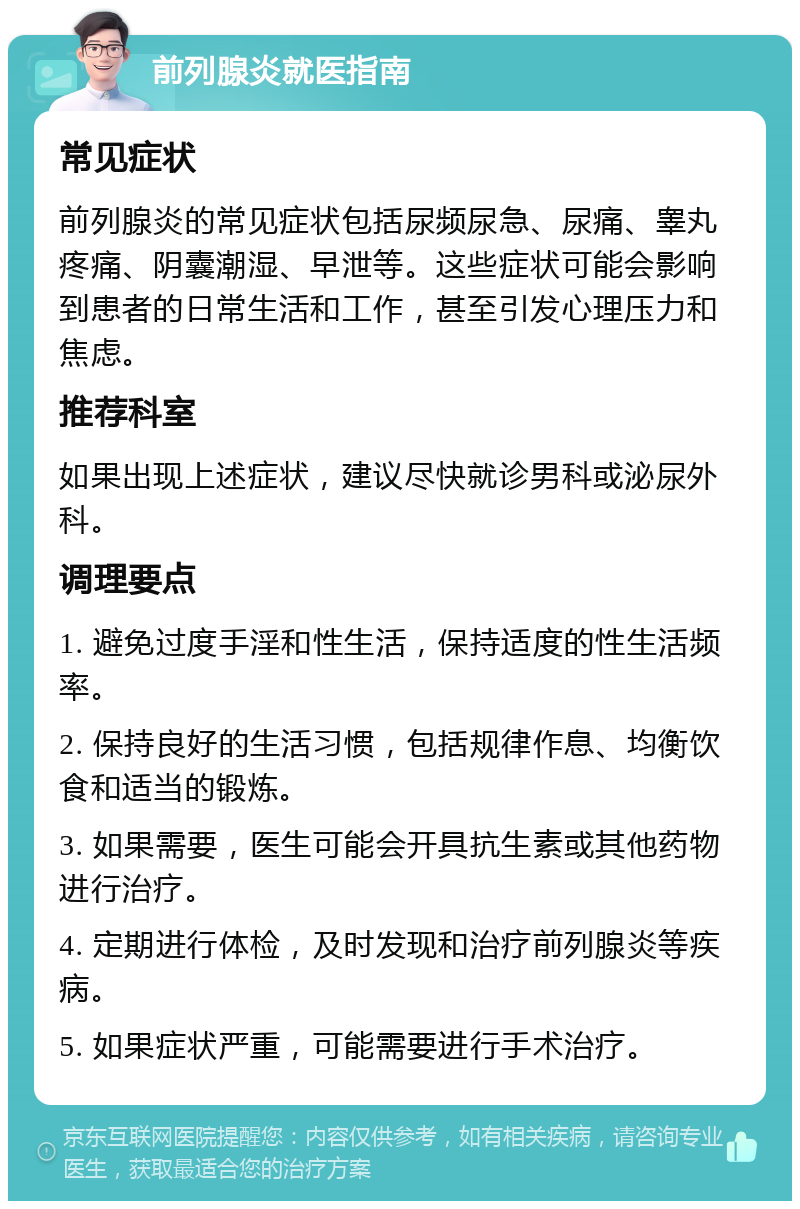 前列腺炎就医指南 常见症状 前列腺炎的常见症状包括尿频尿急、尿痛、睾丸疼痛、阴囊潮湿、早泄等。这些症状可能会影响到患者的日常生活和工作，甚至引发心理压力和焦虑。 推荐科室 如果出现上述症状，建议尽快就诊男科或泌尿外科。 调理要点 1. 避免过度手淫和性生活，保持适度的性生活频率。 2. 保持良好的生活习惯，包括规律作息、均衡饮食和适当的锻炼。 3. 如果需要，医生可能会开具抗生素或其他药物进行治疗。 4. 定期进行体检，及时发现和治疗前列腺炎等疾病。 5. 如果症状严重，可能需要进行手术治疗。