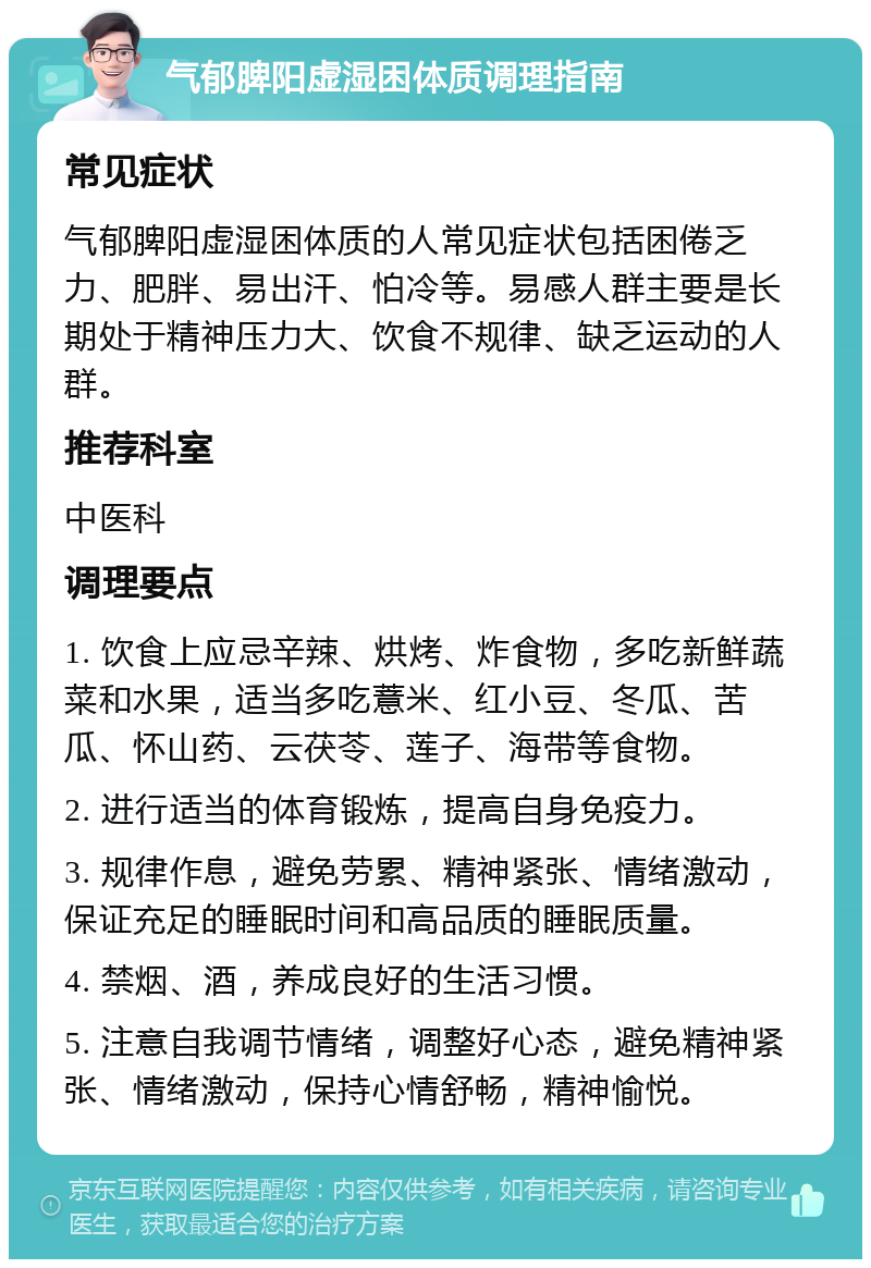 气郁脾阳虚湿困体质调理指南 常见症状 气郁脾阳虚湿困体质的人常见症状包括困倦乏力、肥胖、易出汗、怕冷等。易感人群主要是长期处于精神压力大、饮食不规律、缺乏运动的人群。 推荐科室 中医科 调理要点 1. 饮食上应忌辛辣、烘烤、炸食物，多吃新鲜蔬菜和水果，适当多吃薏米、红小豆、冬瓜、苦瓜、怀山药、云茯苓、莲子、海带等食物。 2. 进行适当的体育锻炼，提高自身免疫力。 3. 规律作息，避免劳累、精神紧张、情绪激动，保证充足的睡眠时间和高品质的睡眠质量。 4. 禁烟、酒，养成良好的生活习惯。 5. 注意自我调节情绪，调整好心态，避免精神紧张、情绪激动，保持心情舒畅，精神愉悦。