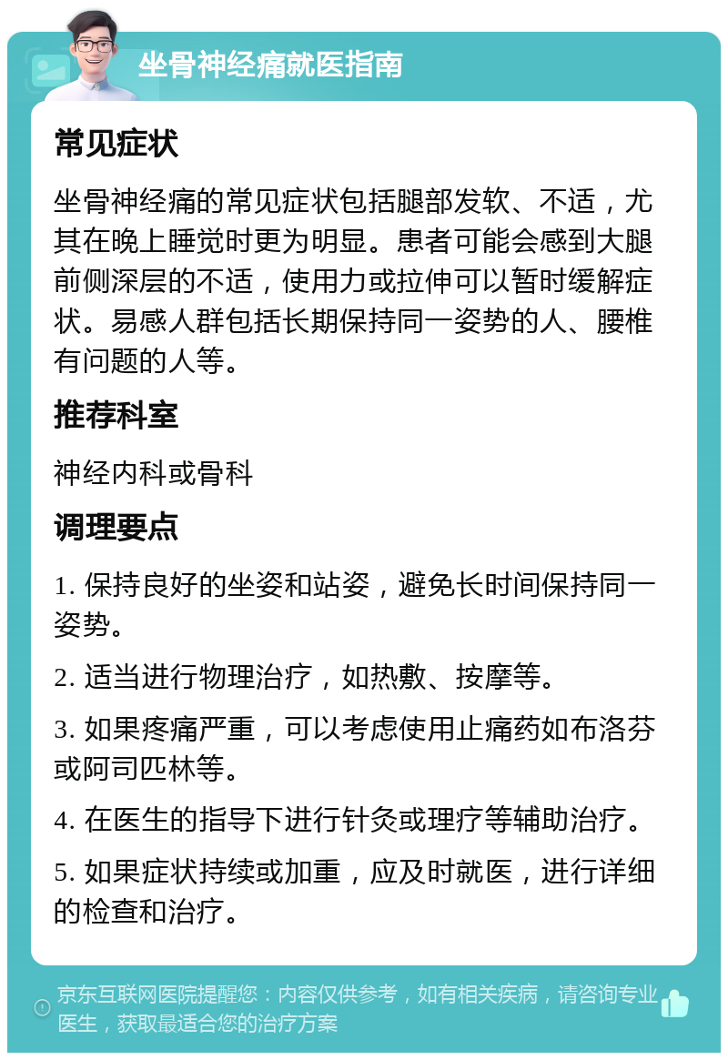 坐骨神经痛就医指南 常见症状 坐骨神经痛的常见症状包括腿部发软、不适，尤其在晚上睡觉时更为明显。患者可能会感到大腿前侧深层的不适，使用力或拉伸可以暂时缓解症状。易感人群包括长期保持同一姿势的人、腰椎有问题的人等。 推荐科室 神经内科或骨科 调理要点 1. 保持良好的坐姿和站姿，避免长时间保持同一姿势。 2. 适当进行物理治疗，如热敷、按摩等。 3. 如果疼痛严重，可以考虑使用止痛药如布洛芬或阿司匹林等。 4. 在医生的指导下进行针灸或理疗等辅助治疗。 5. 如果症状持续或加重，应及时就医，进行详细的检查和治疗。