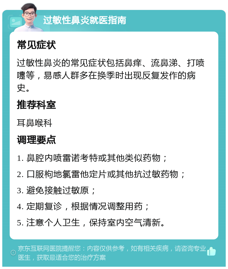 过敏性鼻炎就医指南 常见症状 过敏性鼻炎的常见症状包括鼻痒、流鼻涕、打喷嚏等，易感人群多在换季时出现反复发作的病史。 推荐科室 耳鼻喉科 调理要点 1. 鼻腔内喷雷诺考特或其他类似药物； 2. 口服枸地氯雷他定片或其他抗过敏药物； 3. 避免接触过敏原； 4. 定期复诊，根据情况调整用药； 5. 注意个人卫生，保持室内空气清新。