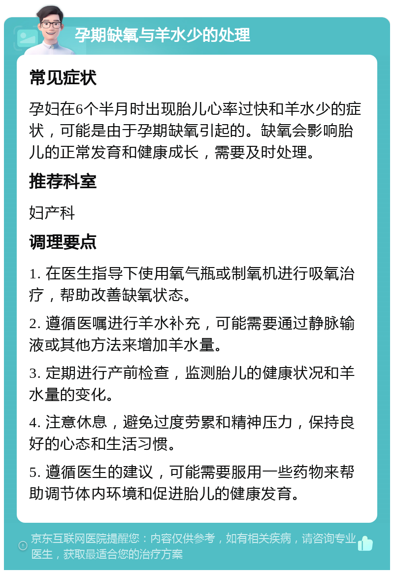 孕期缺氧与羊水少的处理 常见症状 孕妇在6个半月时出现胎儿心率过快和羊水少的症状，可能是由于孕期缺氧引起的。缺氧会影响胎儿的正常发育和健康成长，需要及时处理。 推荐科室 妇产科 调理要点 1. 在医生指导下使用氧气瓶或制氧机进行吸氧治疗，帮助改善缺氧状态。 2. 遵循医嘱进行羊水补充，可能需要通过静脉输液或其他方法来增加羊水量。 3. 定期进行产前检查，监测胎儿的健康状况和羊水量的变化。 4. 注意休息，避免过度劳累和精神压力，保持良好的心态和生活习惯。 5. 遵循医生的建议，可能需要服用一些药物来帮助调节体内环境和促进胎儿的健康发育。