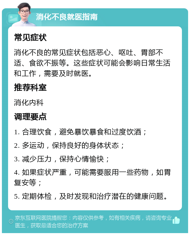 消化不良就医指南 常见症状 消化不良的常见症状包括恶心、呕吐、胃部不适、食欲不振等。这些症状可能会影响日常生活和工作，需要及时就医。 推荐科室 消化内科 调理要点 1. 合理饮食，避免暴饮暴食和过度饮酒； 2. 多运动，保持良好的身体状态； 3. 减少压力，保持心情愉快； 4. 如果症状严重，可能需要服用一些药物，如胃复安等； 5. 定期体检，及时发现和治疗潜在的健康问题。