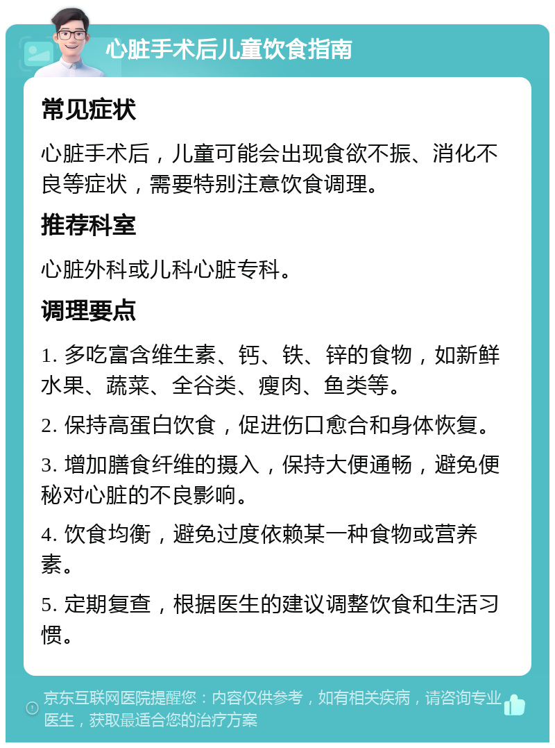 心脏手术后儿童饮食指南 常见症状 心脏手术后，儿童可能会出现食欲不振、消化不良等症状，需要特别注意饮食调理。 推荐科室 心脏外科或儿科心脏专科。 调理要点 1. 多吃富含维生素、钙、铁、锌的食物，如新鲜水果、蔬菜、全谷类、瘦肉、鱼类等。 2. 保持高蛋白饮食，促进伤口愈合和身体恢复。 3. 增加膳食纤维的摄入，保持大便通畅，避免便秘对心脏的不良影响。 4. 饮食均衡，避免过度依赖某一种食物或营养素。 5. 定期复查，根据医生的建议调整饮食和生活习惯。