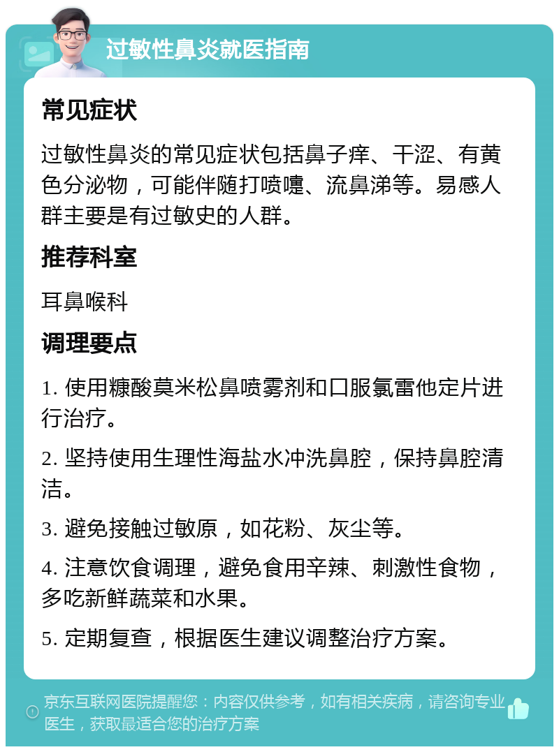 过敏性鼻炎就医指南 常见症状 过敏性鼻炎的常见症状包括鼻子痒、干涩、有黄色分泌物，可能伴随打喷嚏、流鼻涕等。易感人群主要是有过敏史的人群。 推荐科室 耳鼻喉科 调理要点 1. 使用糠酸莫米松鼻喷雾剂和口服氯雷他定片进行治疗。 2. 坚持使用生理性海盐水冲洗鼻腔，保持鼻腔清洁。 3. 避免接触过敏原，如花粉、灰尘等。 4. 注意饮食调理，避免食用辛辣、刺激性食物，多吃新鲜蔬菜和水果。 5. 定期复查，根据医生建议调整治疗方案。