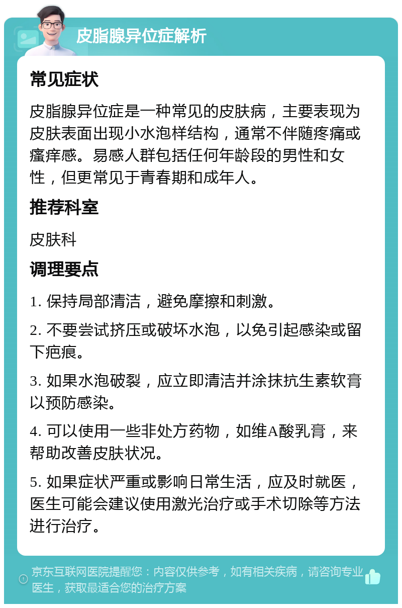 皮脂腺异位症解析 常见症状 皮脂腺异位症是一种常见的皮肤病，主要表现为皮肤表面出现小水泡样结构，通常不伴随疼痛或瘙痒感。易感人群包括任何年龄段的男性和女性，但更常见于青春期和成年人。 推荐科室 皮肤科 调理要点 1. 保持局部清洁，避免摩擦和刺激。 2. 不要尝试挤压或破坏水泡，以免引起感染或留下疤痕。 3. 如果水泡破裂，应立即清洁并涂抹抗生素软膏以预防感染。 4. 可以使用一些非处方药物，如维A酸乳膏，来帮助改善皮肤状况。 5. 如果症状严重或影响日常生活，应及时就医，医生可能会建议使用激光治疗或手术切除等方法进行治疗。