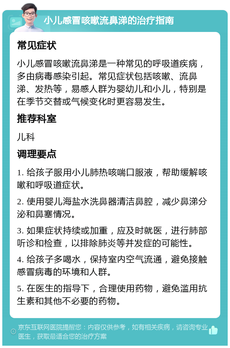 小儿感冒咳嗽流鼻涕的治疗指南 常见症状 小儿感冒咳嗽流鼻涕是一种常见的呼吸道疾病，多由病毒感染引起。常见症状包括咳嗽、流鼻涕、发热等，易感人群为婴幼儿和小儿，特别是在季节交替或气候变化时更容易发生。 推荐科室 儿科 调理要点 1. 给孩子服用小儿肺热咳喘口服液，帮助缓解咳嗽和呼吸道症状。 2. 使用婴儿海盐水洗鼻器清洁鼻腔，减少鼻涕分泌和鼻塞情况。 3. 如果症状持续或加重，应及时就医，进行肺部听诊和检查，以排除肺炎等并发症的可能性。 4. 给孩子多喝水，保持室内空气流通，避免接触感冒病毒的环境和人群。 5. 在医生的指导下，合理使用药物，避免滥用抗生素和其他不必要的药物。