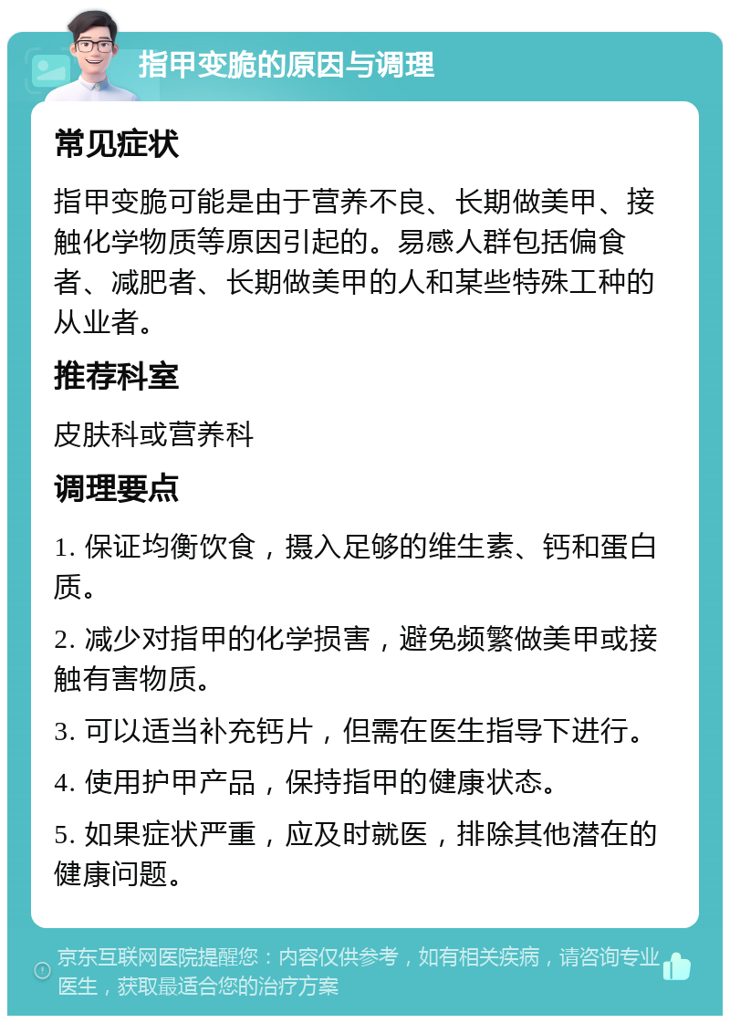 指甲变脆的原因与调理 常见症状 指甲变脆可能是由于营养不良、长期做美甲、接触化学物质等原因引起的。易感人群包括偏食者、减肥者、长期做美甲的人和某些特殊工种的从业者。 推荐科室 皮肤科或营养科 调理要点 1. 保证均衡饮食，摄入足够的维生素、钙和蛋白质。 2. 减少对指甲的化学损害，避免频繁做美甲或接触有害物质。 3. 可以适当补充钙片，但需在医生指导下进行。 4. 使用护甲产品，保持指甲的健康状态。 5. 如果症状严重，应及时就医，排除其他潜在的健康问题。