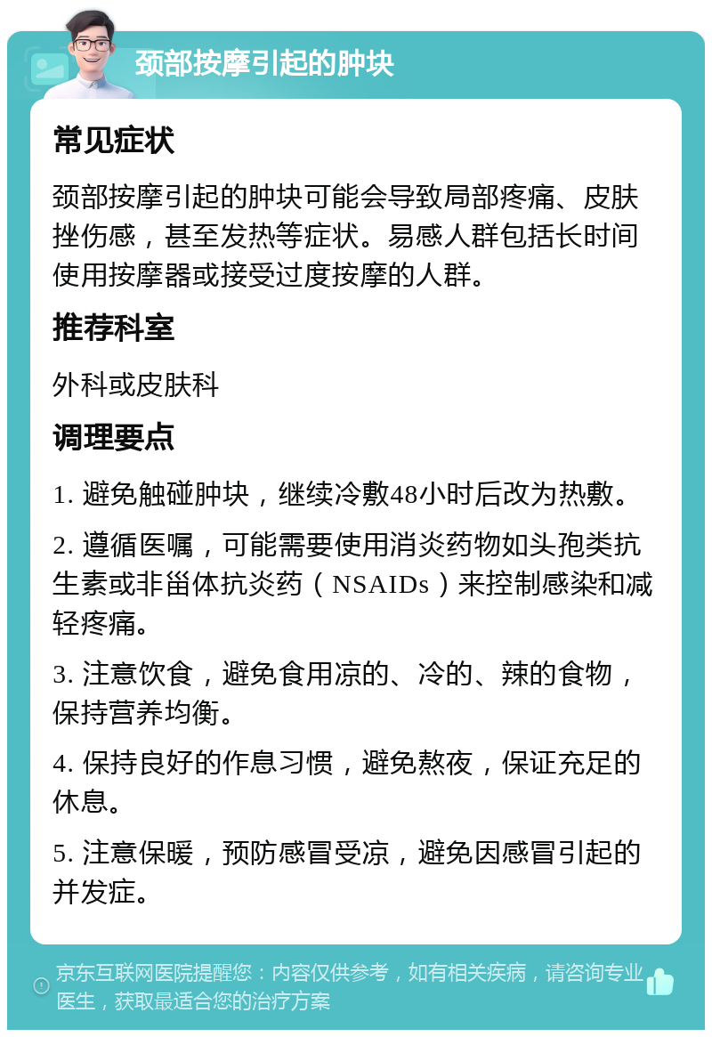 颈部按摩引起的肿块 常见症状 颈部按摩引起的肿块可能会导致局部疼痛、皮肤挫伤感，甚至发热等症状。易感人群包括长时间使用按摩器或接受过度按摩的人群。 推荐科室 外科或皮肤科 调理要点 1. 避免触碰肿块，继续冷敷48小时后改为热敷。 2. 遵循医嘱，可能需要使用消炎药物如头孢类抗生素或非甾体抗炎药（NSAIDs）来控制感染和减轻疼痛。 3. 注意饮食，避免食用凉的、冷的、辣的食物，保持营养均衡。 4. 保持良好的作息习惯，避免熬夜，保证充足的休息。 5. 注意保暖，预防感冒受凉，避免因感冒引起的并发症。