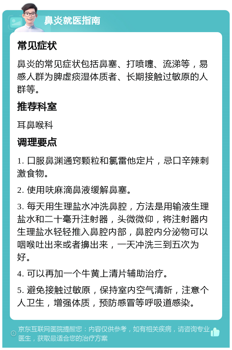 鼻炎就医指南 常见症状 鼻炎的常见症状包括鼻塞、打喷嚏、流涕等，易感人群为脾虚痰湿体质者、长期接触过敏原的人群等。 推荐科室 耳鼻喉科 调理要点 1. 口服鼻渊通窍颗粒和氯雷他定片，忌口辛辣刺激食物。 2. 使用呋麻滴鼻液缓解鼻塞。 3. 每天用生理盐水冲洗鼻腔，方法是用输液生理盐水和二十毫升注射器，头微微仰，将注射器内生理盐水轻轻推入鼻腔内部，鼻腔内分泌物可以咽喉吐出来或者擤出来，一天冲洗三到五次为好。 4. 可以再加一个牛黄上清片辅助治疗。 5. 避免接触过敏原，保持室内空气清新，注意个人卫生，增强体质，预防感冒等呼吸道感染。