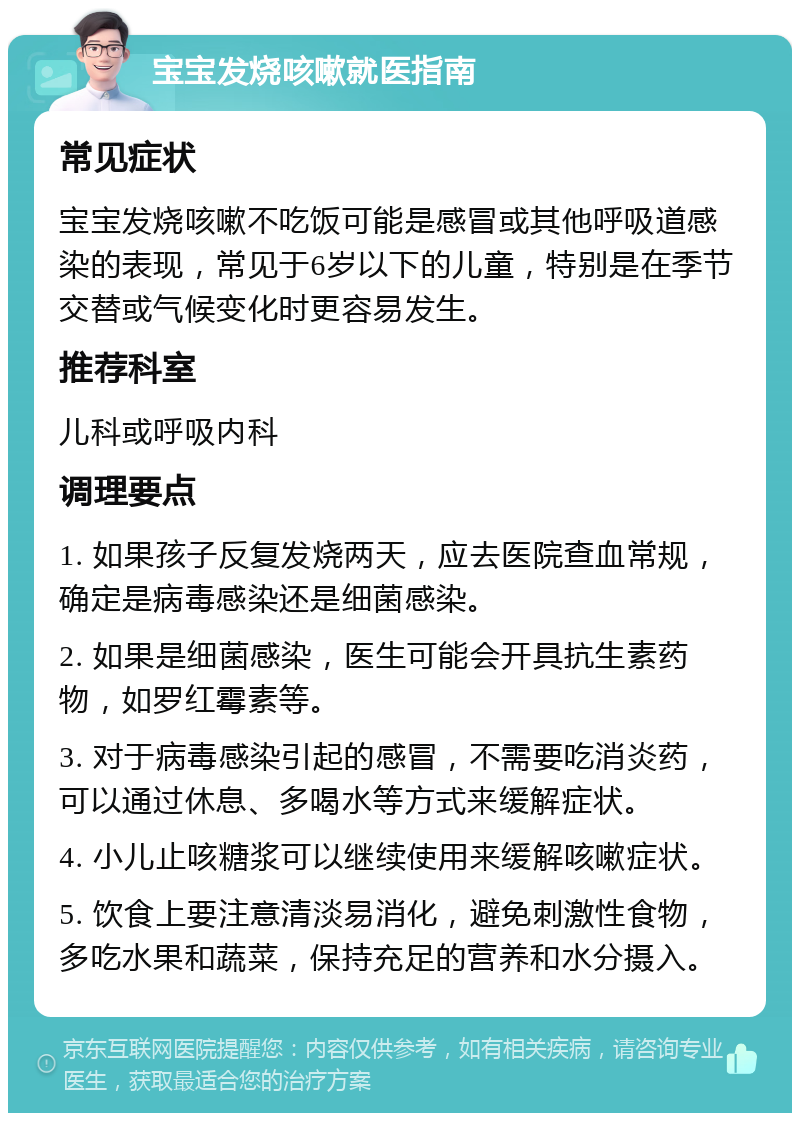 宝宝发烧咳嗽就医指南 常见症状 宝宝发烧咳嗽不吃饭可能是感冒或其他呼吸道感染的表现，常见于6岁以下的儿童，特别是在季节交替或气候变化时更容易发生。 推荐科室 儿科或呼吸内科 调理要点 1. 如果孩子反复发烧两天，应去医院查血常规，确定是病毒感染还是细菌感染。 2. 如果是细菌感染，医生可能会开具抗生素药物，如罗红霉素等。 3. 对于病毒感染引起的感冒，不需要吃消炎药，可以通过休息、多喝水等方式来缓解症状。 4. 小儿止咳糖浆可以继续使用来缓解咳嗽症状。 5. 饮食上要注意清淡易消化，避免刺激性食物，多吃水果和蔬菜，保持充足的营养和水分摄入。