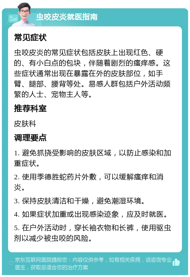 虫咬皮炎就医指南 常见症状 虫咬皮炎的常见症状包括皮肤上出现红色、硬的、有小白点的包块，伴随着剧烈的瘙痒感。这些症状通常出现在暴露在外的皮肤部位，如手臂、腿部、腰背等处。易感人群包括户外活动频繁的人士、宠物主人等。 推荐科室 皮肤科 调理要点 1. 避免抓挠受影响的皮肤区域，以防止感染和加重症状。 2. 使用季德胜蛇药片外敷，可以缓解瘙痒和消炎。 3. 保持皮肤清洁和干燥，避免潮湿环境。 4. 如果症状加重或出现感染迹象，应及时就医。 5. 在户外活动时，穿长袖衣物和长裤，使用驱虫剂以减少被虫咬的风险。