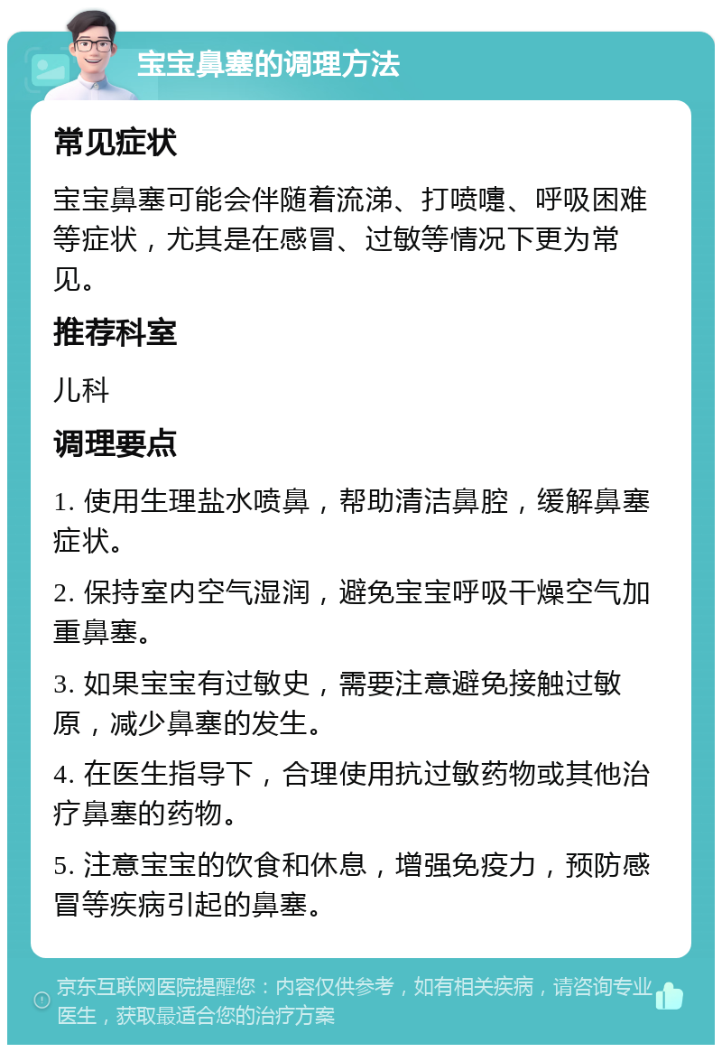 宝宝鼻塞的调理方法 常见症状 宝宝鼻塞可能会伴随着流涕、打喷嚏、呼吸困难等症状，尤其是在感冒、过敏等情况下更为常见。 推荐科室 儿科 调理要点 1. 使用生理盐水喷鼻，帮助清洁鼻腔，缓解鼻塞症状。 2. 保持室内空气湿润，避免宝宝呼吸干燥空气加重鼻塞。 3. 如果宝宝有过敏史，需要注意避免接触过敏原，减少鼻塞的发生。 4. 在医生指导下，合理使用抗过敏药物或其他治疗鼻塞的药物。 5. 注意宝宝的饮食和休息，增强免疫力，预防感冒等疾病引起的鼻塞。