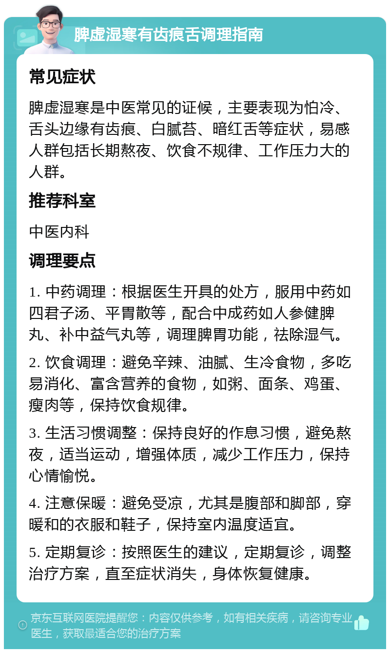 脾虚湿寒有齿痕舌调理指南 常见症状 脾虚湿寒是中医常见的证候，主要表现为怕冷、舌头边缘有齿痕、白腻苔、暗红舌等症状，易感人群包括长期熬夜、饮食不规律、工作压力大的人群。 推荐科室 中医内科 调理要点 1. 中药调理：根据医生开具的处方，服用中药如四君子汤、平胃散等，配合中成药如人参健脾丸、补中益气丸等，调理脾胃功能，祛除湿气。 2. 饮食调理：避免辛辣、油腻、生冷食物，多吃易消化、富含营养的食物，如粥、面条、鸡蛋、瘦肉等，保持饮食规律。 3. 生活习惯调整：保持良好的作息习惯，避免熬夜，适当运动，增强体质，减少工作压力，保持心情愉悦。 4. 注意保暖：避免受凉，尤其是腹部和脚部，穿暖和的衣服和鞋子，保持室内温度适宜。 5. 定期复诊：按照医生的建议，定期复诊，调整治疗方案，直至症状消失，身体恢复健康。