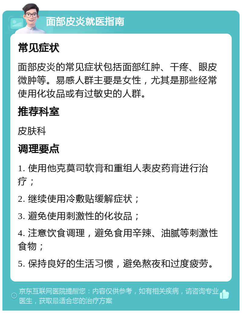 面部皮炎就医指南 常见症状 面部皮炎的常见症状包括面部红肿、干疼、眼皮微肿等。易感人群主要是女性，尤其是那些经常使用化妆品或有过敏史的人群。 推荐科室 皮肤科 调理要点 1. 使用他克莫司软膏和重组人表皮药膏进行治疗； 2. 继续使用冷敷贴缓解症状； 3. 避免使用刺激性的化妆品； 4. 注意饮食调理，避免食用辛辣、油腻等刺激性食物； 5. 保持良好的生活习惯，避免熬夜和过度疲劳。