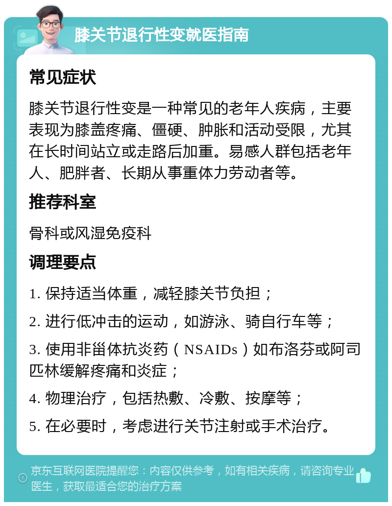 膝关节退行性变就医指南 常见症状 膝关节退行性变是一种常见的老年人疾病，主要表现为膝盖疼痛、僵硬、肿胀和活动受限，尤其在长时间站立或走路后加重。易感人群包括老年人、肥胖者、长期从事重体力劳动者等。 推荐科室 骨科或风湿免疫科 调理要点 1. 保持适当体重，减轻膝关节负担； 2. 进行低冲击的运动，如游泳、骑自行车等； 3. 使用非甾体抗炎药（NSAIDs）如布洛芬或阿司匹林缓解疼痛和炎症； 4. 物理治疗，包括热敷、冷敷、按摩等； 5. 在必要时，考虑进行关节注射或手术治疗。