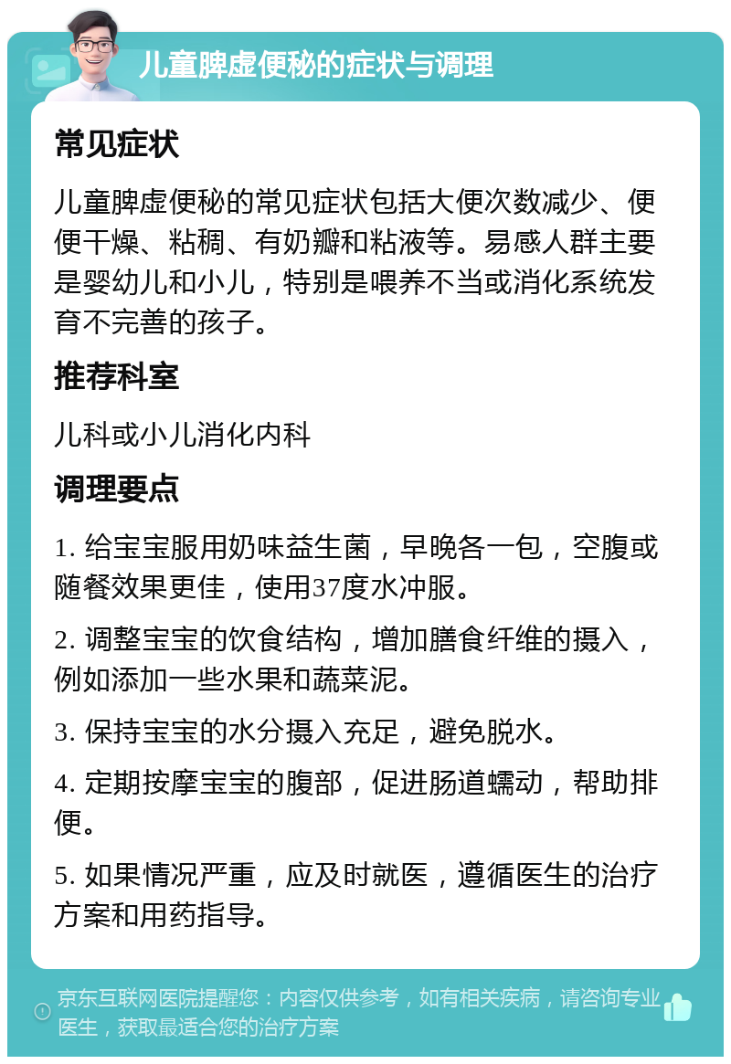 儿童脾虚便秘的症状与调理 常见症状 儿童脾虚便秘的常见症状包括大便次数减少、便便干燥、粘稠、有奶瓣和粘液等。易感人群主要是婴幼儿和小儿，特别是喂养不当或消化系统发育不完善的孩子。 推荐科室 儿科或小儿消化内科 调理要点 1. 给宝宝服用奶味益生菌，早晚各一包，空腹或随餐效果更佳，使用37度水冲服。 2. 调整宝宝的饮食结构，增加膳食纤维的摄入，例如添加一些水果和蔬菜泥。 3. 保持宝宝的水分摄入充足，避免脱水。 4. 定期按摩宝宝的腹部，促进肠道蠕动，帮助排便。 5. 如果情况严重，应及时就医，遵循医生的治疗方案和用药指导。