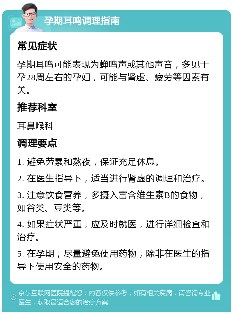 孕期耳鸣调理指南 常见症状 孕期耳鸣可能表现为蝉鸣声或其他声音，多见于孕28周左右的孕妇，可能与肾虚、疲劳等因素有关。 推荐科室 耳鼻喉科 调理要点 1. 避免劳累和熬夜，保证充足休息。 2. 在医生指导下，适当进行肾虚的调理和治疗。 3. 注意饮食营养，多摄入富含维生素B的食物，如谷类、豆类等。 4. 如果症状严重，应及时就医，进行详细检查和治疗。 5. 在孕期，尽量避免使用药物，除非在医生的指导下使用安全的药物。