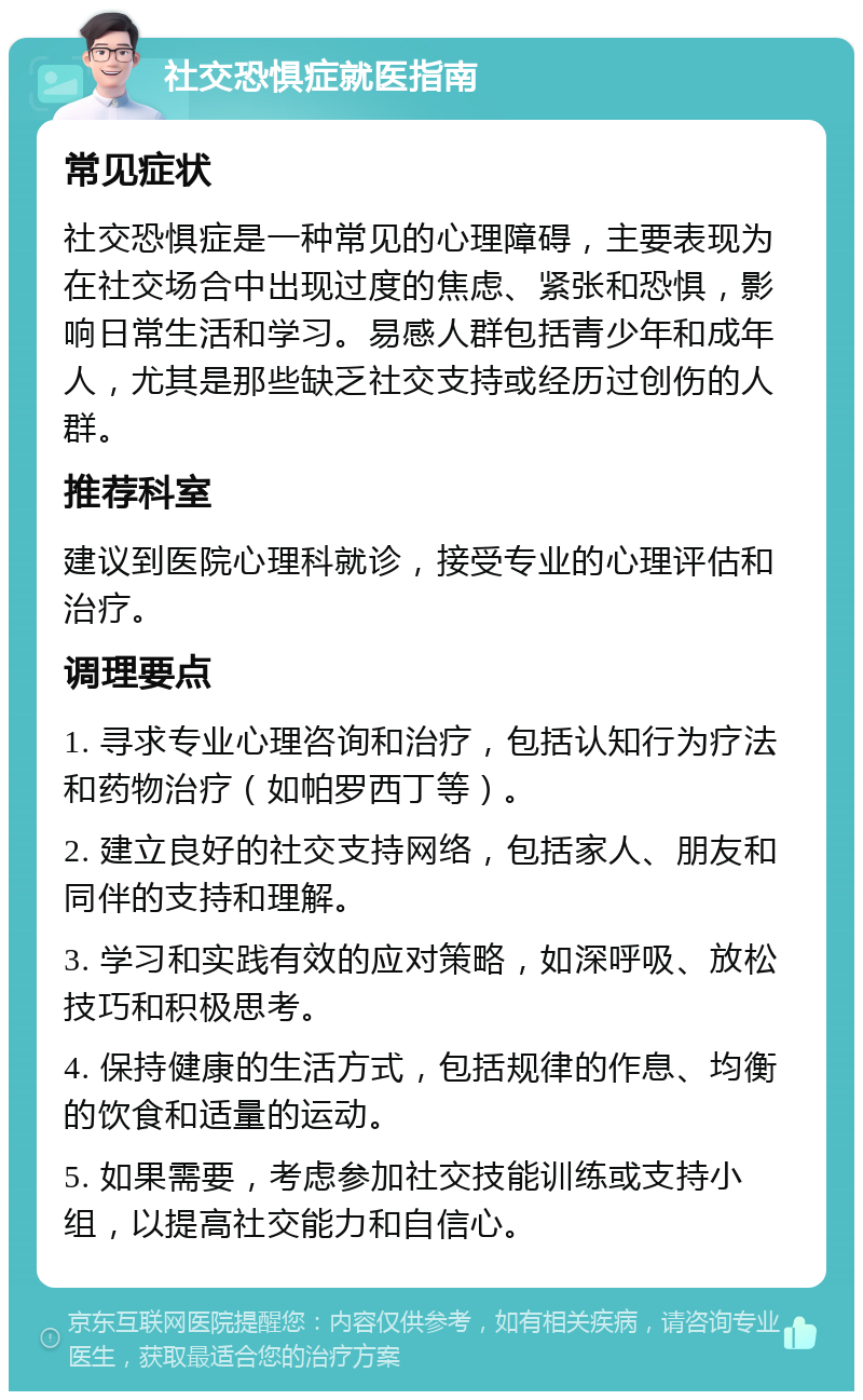 社交恐惧症就医指南 常见症状 社交恐惧症是一种常见的心理障碍，主要表现为在社交场合中出现过度的焦虑、紧张和恐惧，影响日常生活和学习。易感人群包括青少年和成年人，尤其是那些缺乏社交支持或经历过创伤的人群。 推荐科室 建议到医院心理科就诊，接受专业的心理评估和治疗。 调理要点 1. 寻求专业心理咨询和治疗，包括认知行为疗法和药物治疗（如帕罗西丁等）。 2. 建立良好的社交支持网络，包括家人、朋友和同伴的支持和理解。 3. 学习和实践有效的应对策略，如深呼吸、放松技巧和积极思考。 4. 保持健康的生活方式，包括规律的作息、均衡的饮食和适量的运动。 5. 如果需要，考虑参加社交技能训练或支持小组，以提高社交能力和自信心。