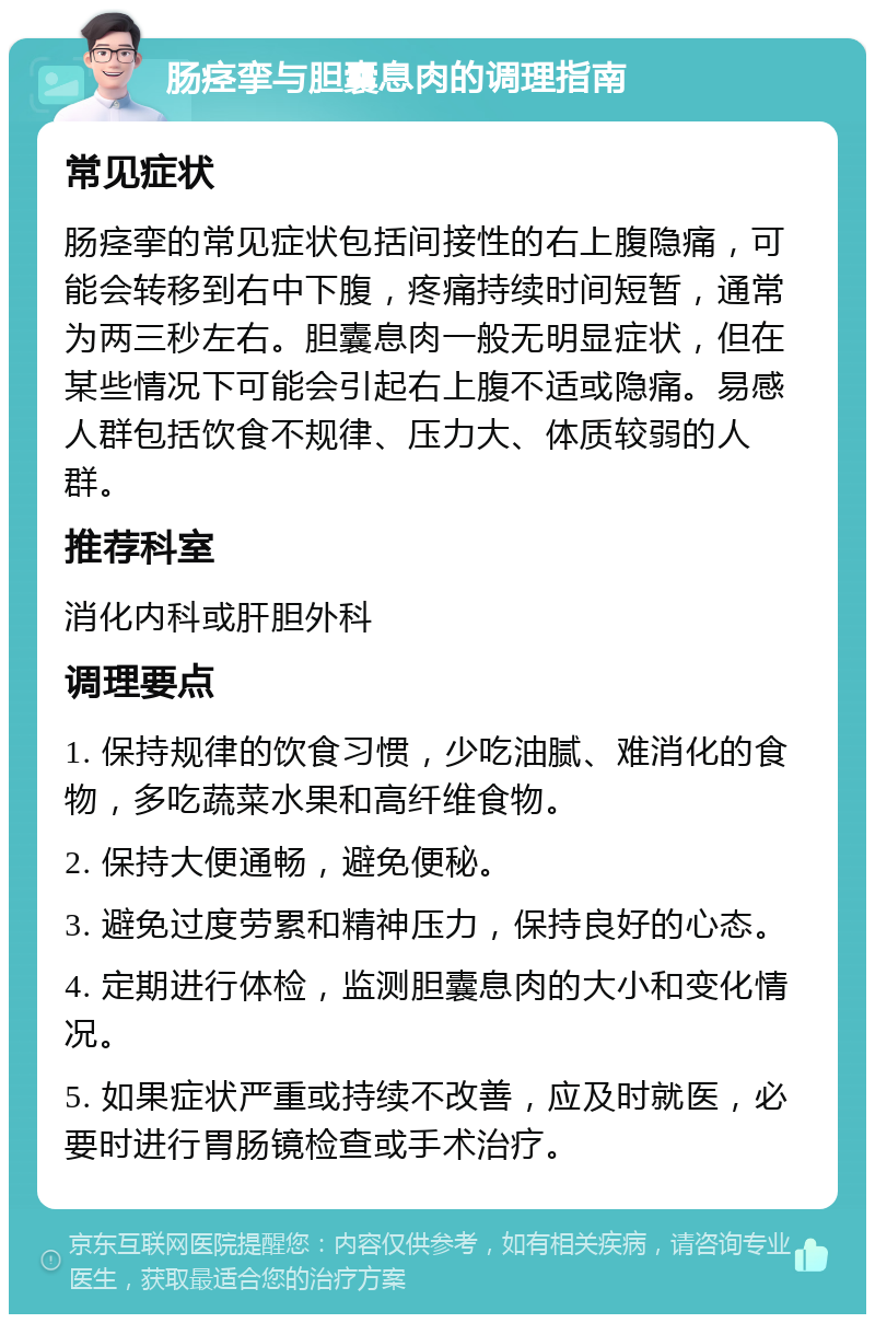 肠痉挛与胆囊息肉的调理指南 常见症状 肠痉挛的常见症状包括间接性的右上腹隐痛，可能会转移到右中下腹，疼痛持续时间短暂，通常为两三秒左右。胆囊息肉一般无明显症状，但在某些情况下可能会引起右上腹不适或隐痛。易感人群包括饮食不规律、压力大、体质较弱的人群。 推荐科室 消化内科或肝胆外科 调理要点 1. 保持规律的饮食习惯，少吃油腻、难消化的食物，多吃蔬菜水果和高纤维食物。 2. 保持大便通畅，避免便秘。 3. 避免过度劳累和精神压力，保持良好的心态。 4. 定期进行体检，监测胆囊息肉的大小和变化情况。 5. 如果症状严重或持续不改善，应及时就医，必要时进行胃肠镜检查或手术治疗。