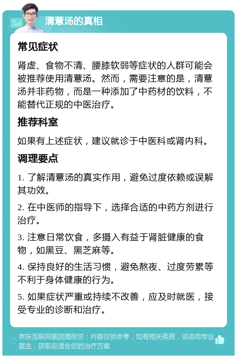 清薏汤的真相 常见症状 肾虚、食物不清、腰膝软弱等症状的人群可能会被推荐使用清薏汤。然而，需要注意的是，清薏汤并非药物，而是一种添加了中药材的饮料，不能替代正规的中医治疗。 推荐科室 如果有上述症状，建议就诊于中医科或肾内科。 调理要点 1. 了解清薏汤的真实作用，避免过度依赖或误解其功效。 2. 在中医师的指导下，选择合适的中药方剂进行治疗。 3. 注意日常饮食，多摄入有益于肾脏健康的食物，如黑豆、黑芝麻等。 4. 保持良好的生活习惯，避免熬夜、过度劳累等不利于身体健康的行为。 5. 如果症状严重或持续不改善，应及时就医，接受专业的诊断和治疗。