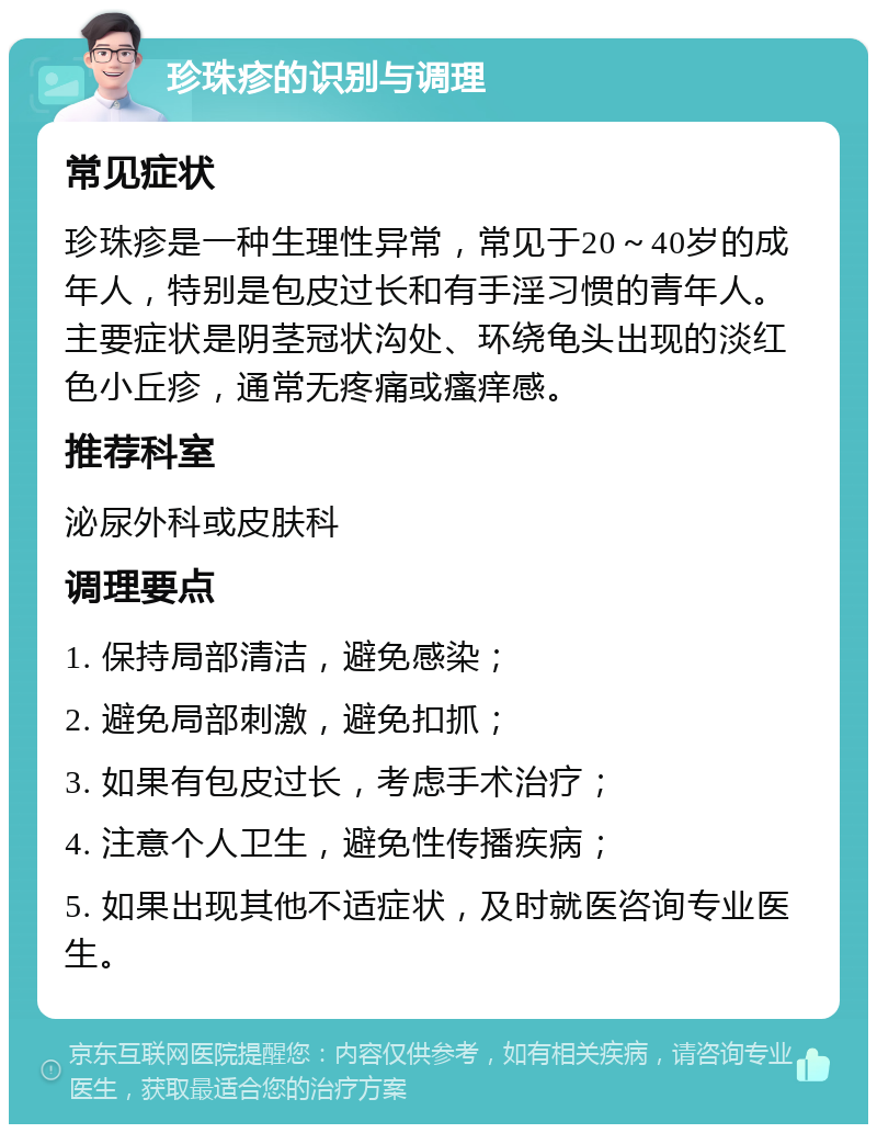 珍珠疹的识别与调理 常见症状 珍珠疹是一种生理性异常，常见于20～40岁的成年人，特别是包皮过长和有手淫习惯的青年人。主要症状是阴茎冠状沟处、环绕龟头出现的淡红色小丘疹，通常无疼痛或瘙痒感。 推荐科室 泌尿外科或皮肤科 调理要点 1. 保持局部清洁，避免感染； 2. 避免局部刺激，避免扣抓； 3. 如果有包皮过长，考虑手术治疗； 4. 注意个人卫生，避免性传播疾病； 5. 如果出现其他不适症状，及时就医咨询专业医生。