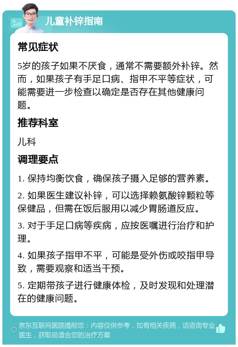 儿童补锌指南 常见症状 5岁的孩子如果不厌食，通常不需要额外补锌。然而，如果孩子有手足口病、指甲不平等症状，可能需要进一步检查以确定是否存在其他健康问题。 推荐科室 儿科 调理要点 1. 保持均衡饮食，确保孩子摄入足够的营养素。 2. 如果医生建议补锌，可以选择赖氨酸锌颗粒等保健品，但需在饭后服用以减少胃肠道反应。 3. 对于手足口病等疾病，应按医嘱进行治疗和护理。 4. 如果孩子指甲不平，可能是受外伤或咬指甲导致，需要观察和适当干预。 5. 定期带孩子进行健康体检，及时发现和处理潜在的健康问题。