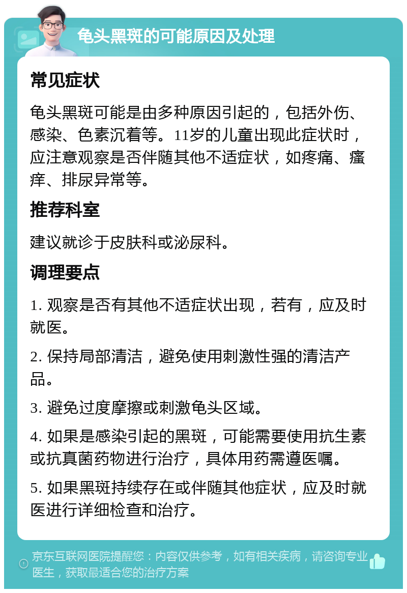 龟头黑斑的可能原因及处理 常见症状 龟头黑斑可能是由多种原因引起的，包括外伤、感染、色素沉着等。11岁的儿童出现此症状时，应注意观察是否伴随其他不适症状，如疼痛、瘙痒、排尿异常等。 推荐科室 建议就诊于皮肤科或泌尿科。 调理要点 1. 观察是否有其他不适症状出现，若有，应及时就医。 2. 保持局部清洁，避免使用刺激性强的清洁产品。 3. 避免过度摩擦或刺激龟头区域。 4. 如果是感染引起的黑斑，可能需要使用抗生素或抗真菌药物进行治疗，具体用药需遵医嘱。 5. 如果黑斑持续存在或伴随其他症状，应及时就医进行详细检查和治疗。