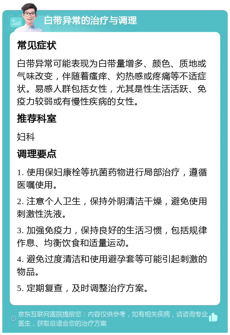 白带异常的治疗与调理 常见症状 白带异常可能表现为白带量增多、颜色、质地或气味改变，伴随着瘙痒、灼热感或疼痛等不适症状。易感人群包括女性，尤其是性生活活跃、免疫力较弱或有慢性疾病的女性。 推荐科室 妇科 调理要点 1. 使用保妇康栓等抗菌药物进行局部治疗，遵循医嘱使用。 2. 注意个人卫生，保持外阴清洁干燥，避免使用刺激性洗液。 3. 加强免疫力，保持良好的生活习惯，包括规律作息、均衡饮食和适量运动。 4. 避免过度清洁和使用避孕套等可能引起刺激的物品。 5. 定期复查，及时调整治疗方案。