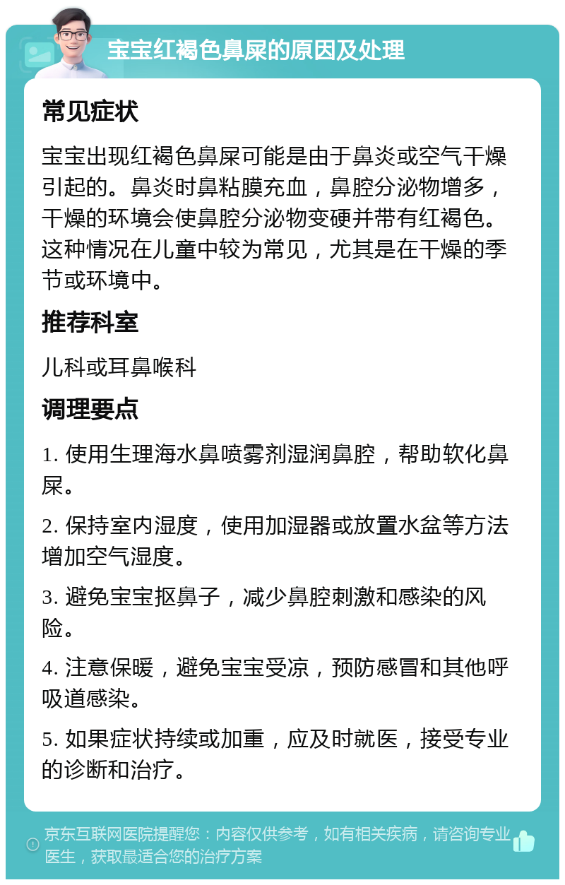 宝宝红褐色鼻屎的原因及处理 常见症状 宝宝出现红褐色鼻屎可能是由于鼻炎或空气干燥引起的。鼻炎时鼻粘膜充血，鼻腔分泌物增多，干燥的环境会使鼻腔分泌物变硬并带有红褐色。这种情况在儿童中较为常见，尤其是在干燥的季节或环境中。 推荐科室 儿科或耳鼻喉科 调理要点 1. 使用生理海水鼻喷雾剂湿润鼻腔，帮助软化鼻屎。 2. 保持室内湿度，使用加湿器或放置水盆等方法增加空气湿度。 3. 避免宝宝抠鼻子，减少鼻腔刺激和感染的风险。 4. 注意保暖，避免宝宝受凉，预防感冒和其他呼吸道感染。 5. 如果症状持续或加重，应及时就医，接受专业的诊断和治疗。