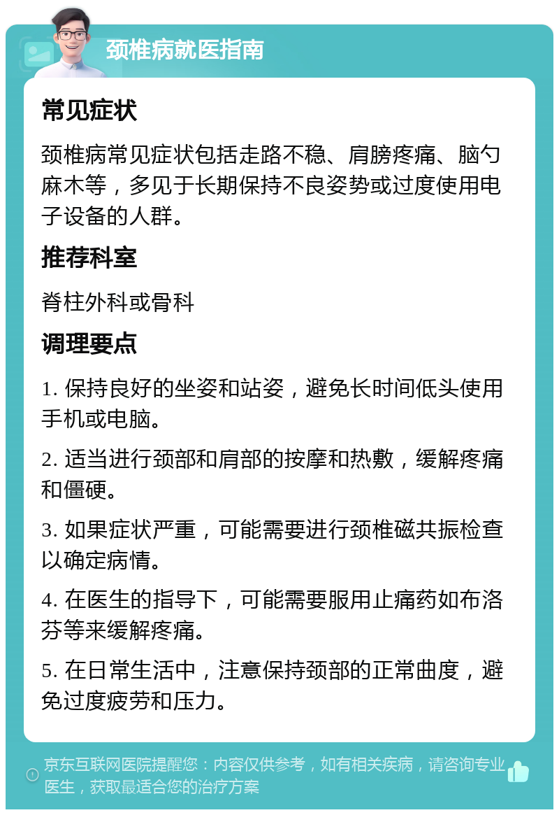 颈椎病就医指南 常见症状 颈椎病常见症状包括走路不稳、肩膀疼痛、脑勺麻木等，多见于长期保持不良姿势或过度使用电子设备的人群。 推荐科室 脊柱外科或骨科 调理要点 1. 保持良好的坐姿和站姿，避免长时间低头使用手机或电脑。 2. 适当进行颈部和肩部的按摩和热敷，缓解疼痛和僵硬。 3. 如果症状严重，可能需要进行颈椎磁共振检查以确定病情。 4. 在医生的指导下，可能需要服用止痛药如布洛芬等来缓解疼痛。 5. 在日常生活中，注意保持颈部的正常曲度，避免过度疲劳和压力。