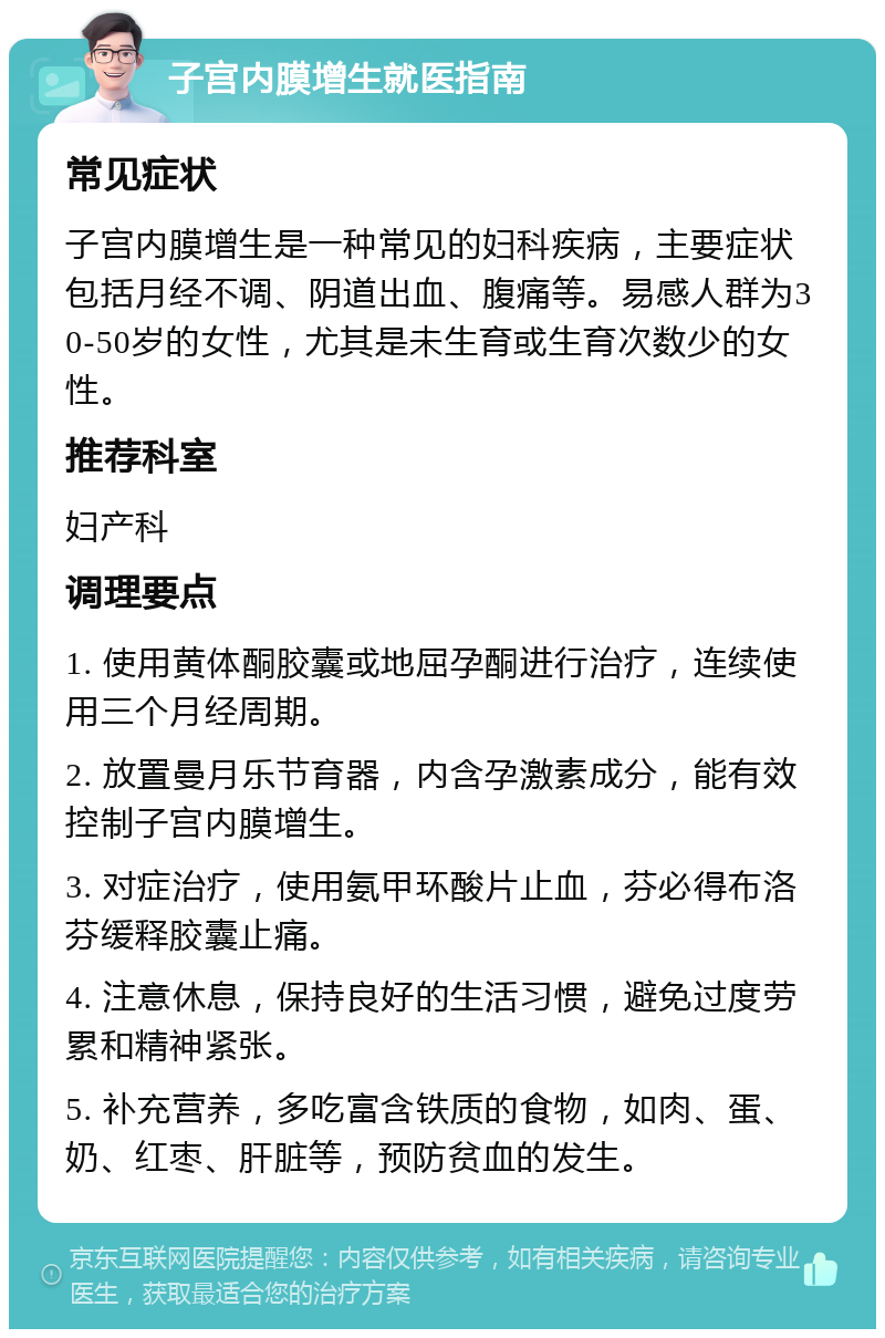 子宫内膜增生就医指南 常见症状 子宫内膜增生是一种常见的妇科疾病，主要症状包括月经不调、阴道出血、腹痛等。易感人群为30-50岁的女性，尤其是未生育或生育次数少的女性。 推荐科室 妇产科 调理要点 1. 使用黄体酮胶囊或地屈孕酮进行治疗，连续使用三个月经周期。 2. 放置曼月乐节育器，内含孕激素成分，能有效控制子宫内膜增生。 3. 对症治疗，使用氨甲环酸片止血，芬必得布洛芬缓释胶囊止痛。 4. 注意休息，保持良好的生活习惯，避免过度劳累和精神紧张。 5. 补充营养，多吃富含铁质的食物，如肉、蛋、奶、红枣、肝脏等，预防贫血的发生。