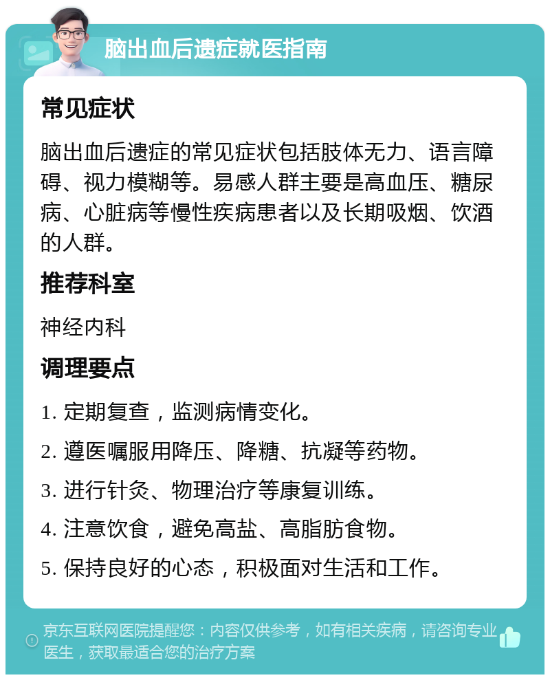 脑出血后遗症就医指南 常见症状 脑出血后遗症的常见症状包括肢体无力、语言障碍、视力模糊等。易感人群主要是高血压、糖尿病、心脏病等慢性疾病患者以及长期吸烟、饮酒的人群。 推荐科室 神经内科 调理要点 1. 定期复查，监测病情变化。 2. 遵医嘱服用降压、降糖、抗凝等药物。 3. 进行针灸、物理治疗等康复训练。 4. 注意饮食，避免高盐、高脂肪食物。 5. 保持良好的心态，积极面对生活和工作。