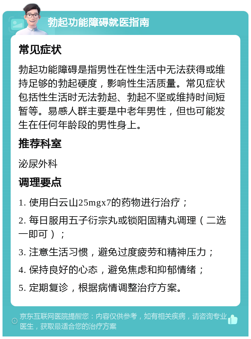 勃起功能障碍就医指南 常见症状 勃起功能障碍是指男性在性生活中无法获得或维持足够的勃起硬度，影响性生活质量。常见症状包括性生活时无法勃起、勃起不坚或维持时间短暂等。易感人群主要是中老年男性，但也可能发生在任何年龄段的男性身上。 推荐科室 泌尿外科 调理要点 1. 使用白云山25mgx7的药物进行治疗； 2. 每日服用五子衍宗丸或锁阳固精丸调理（二选一即可）； 3. 注意生活习惯，避免过度疲劳和精神压力； 4. 保持良好的心态，避免焦虑和抑郁情绪； 5. 定期复诊，根据病情调整治疗方案。