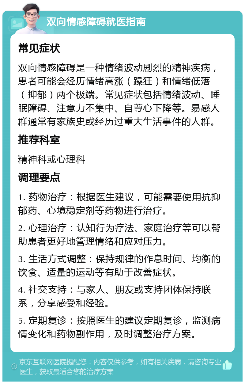 双向情感障碍就医指南 常见症状 双向情感障碍是一种情绪波动剧烈的精神疾病，患者可能会经历情绪高涨（躁狂）和情绪低落（抑郁）两个极端。常见症状包括情绪波动、睡眠障碍、注意力不集中、自尊心下降等。易感人群通常有家族史或经历过重大生活事件的人群。 推荐科室 精神科或心理科 调理要点 1. 药物治疗：根据医生建议，可能需要使用抗抑郁药、心境稳定剂等药物进行治疗。 2. 心理治疗：认知行为疗法、家庭治疗等可以帮助患者更好地管理情绪和应对压力。 3. 生活方式调整：保持规律的作息时间、均衡的饮食、适量的运动等有助于改善症状。 4. 社交支持：与家人、朋友或支持团体保持联系，分享感受和经验。 5. 定期复诊：按照医生的建议定期复诊，监测病情变化和药物副作用，及时调整治疗方案。