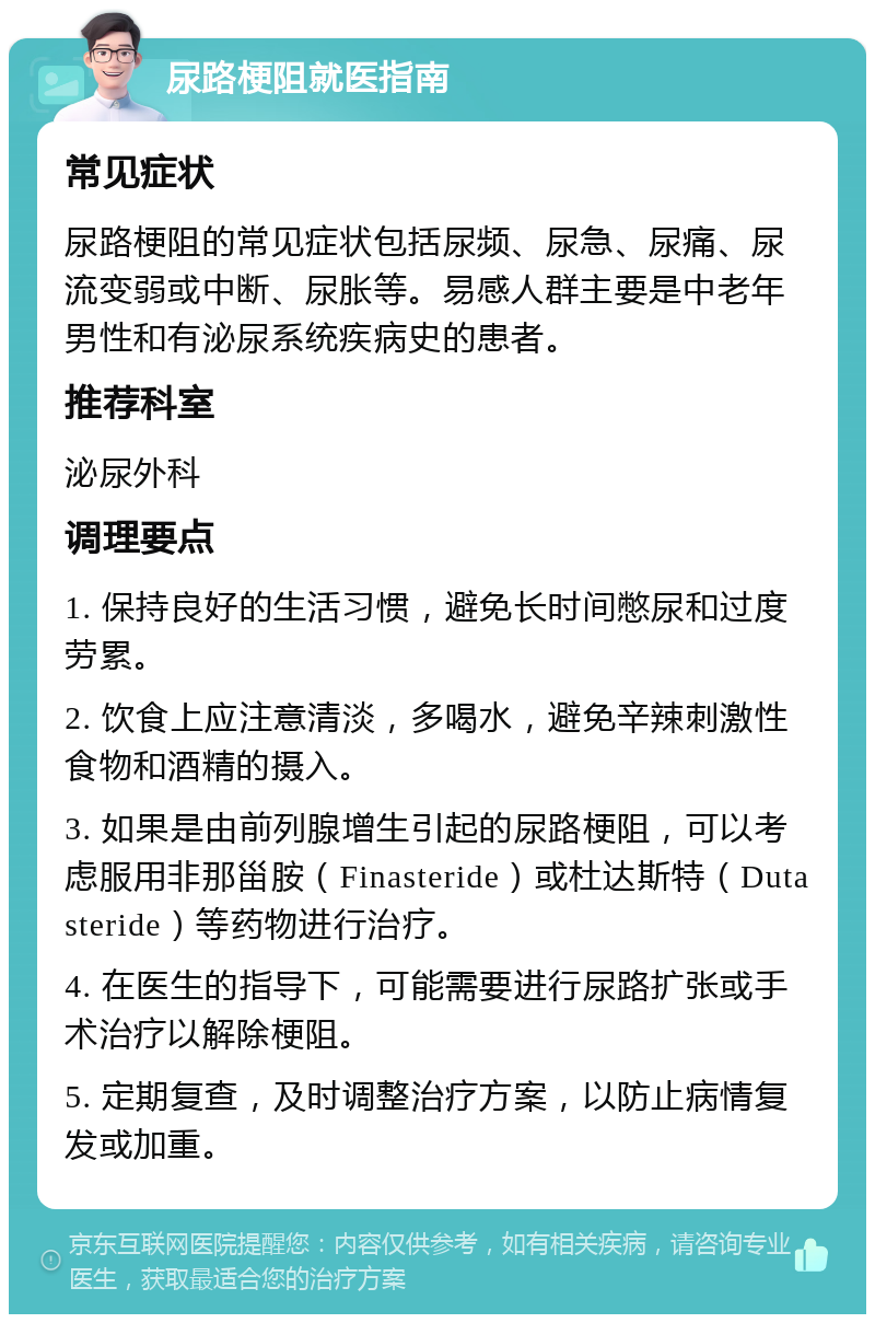 尿路梗阻就医指南 常见症状 尿路梗阻的常见症状包括尿频、尿急、尿痛、尿流变弱或中断、尿胀等。易感人群主要是中老年男性和有泌尿系统疾病史的患者。 推荐科室 泌尿外科 调理要点 1. 保持良好的生活习惯，避免长时间憋尿和过度劳累。 2. 饮食上应注意清淡，多喝水，避免辛辣刺激性食物和酒精的摄入。 3. 如果是由前列腺增生引起的尿路梗阻，可以考虑服用非那甾胺（Finasteride）或杜达斯特（Dutasteride）等药物进行治疗。 4. 在医生的指导下，可能需要进行尿路扩张或手术治疗以解除梗阻。 5. 定期复查，及时调整治疗方案，以防止病情复发或加重。