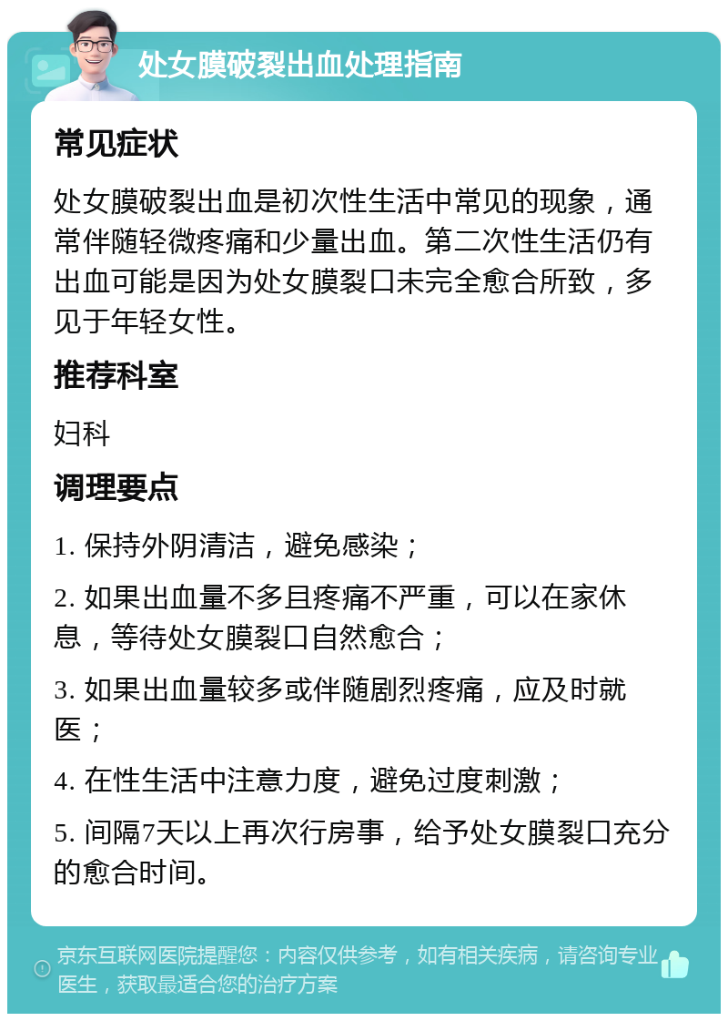 处女膜破裂出血处理指南 常见症状 处女膜破裂出血是初次性生活中常见的现象，通常伴随轻微疼痛和少量出血。第二次性生活仍有出血可能是因为处女膜裂口未完全愈合所致，多见于年轻女性。 推荐科室 妇科 调理要点 1. 保持外阴清洁，避免感染； 2. 如果出血量不多且疼痛不严重，可以在家休息，等待处女膜裂口自然愈合； 3. 如果出血量较多或伴随剧烈疼痛，应及时就医； 4. 在性生活中注意力度，避免过度刺激； 5. 间隔7天以上再次行房事，给予处女膜裂口充分的愈合时间。