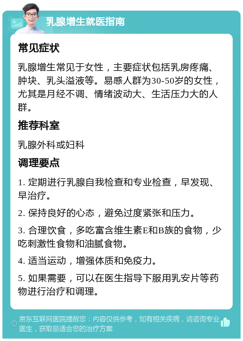 乳腺增生就医指南 常见症状 乳腺增生常见于女性，主要症状包括乳房疼痛、肿块、乳头溢液等。易感人群为30-50岁的女性，尤其是月经不调、情绪波动大、生活压力大的人群。 推荐科室 乳腺外科或妇科 调理要点 1. 定期进行乳腺自我检查和专业检查，早发现、早治疗。 2. 保持良好的心态，避免过度紧张和压力。 3. 合理饮食，多吃富含维生素E和B族的食物，少吃刺激性食物和油腻食物。 4. 适当运动，增强体质和免疫力。 5. 如果需要，可以在医生指导下服用乳安片等药物进行治疗和调理。