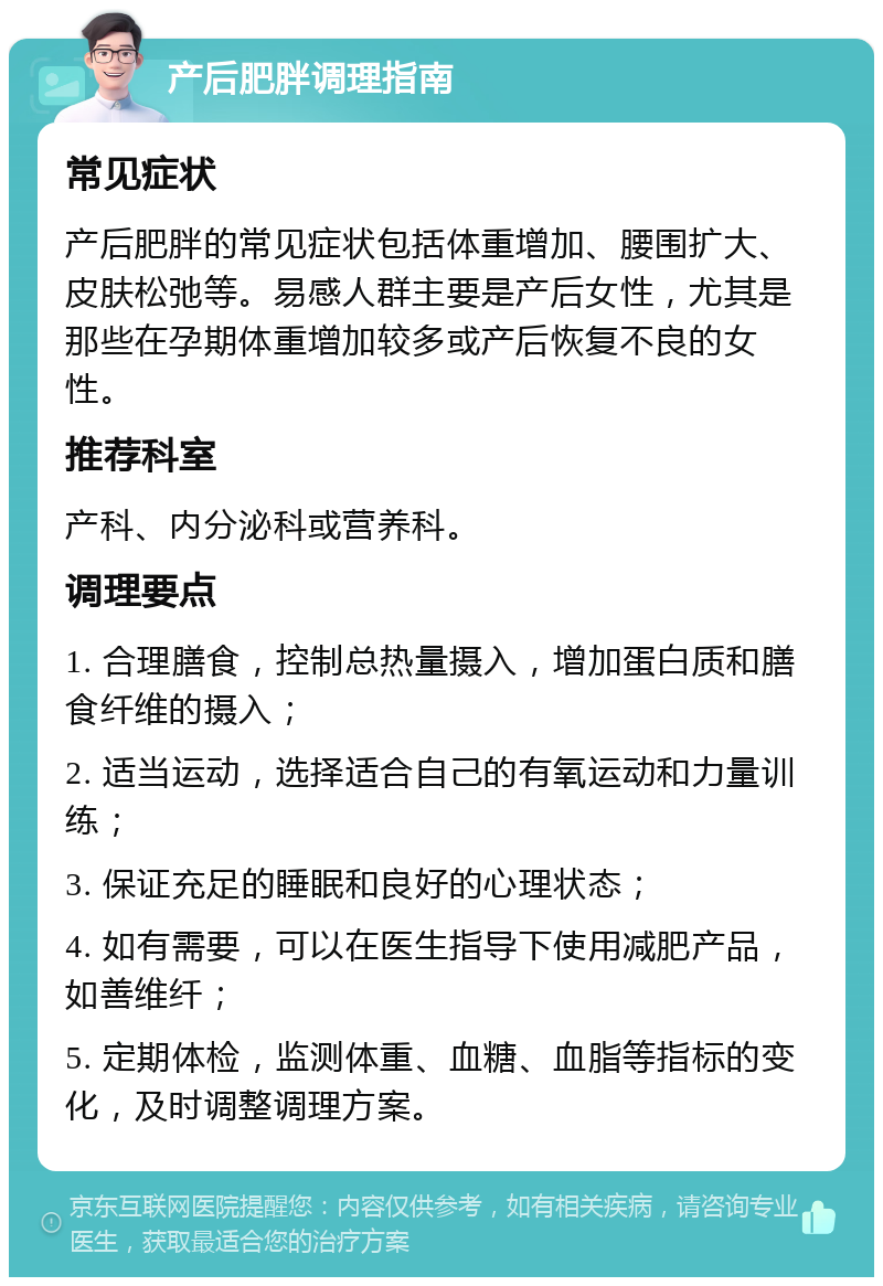 产后肥胖调理指南 常见症状 产后肥胖的常见症状包括体重增加、腰围扩大、皮肤松弛等。易感人群主要是产后女性，尤其是那些在孕期体重增加较多或产后恢复不良的女性。 推荐科室 产科、内分泌科或营养科。 调理要点 1. 合理膳食，控制总热量摄入，增加蛋白质和膳食纤维的摄入； 2. 适当运动，选择适合自己的有氧运动和力量训练； 3. 保证充足的睡眠和良好的心理状态； 4. 如有需要，可以在医生指导下使用减肥产品，如善维纤； 5. 定期体检，监测体重、血糖、血脂等指标的变化，及时调整调理方案。