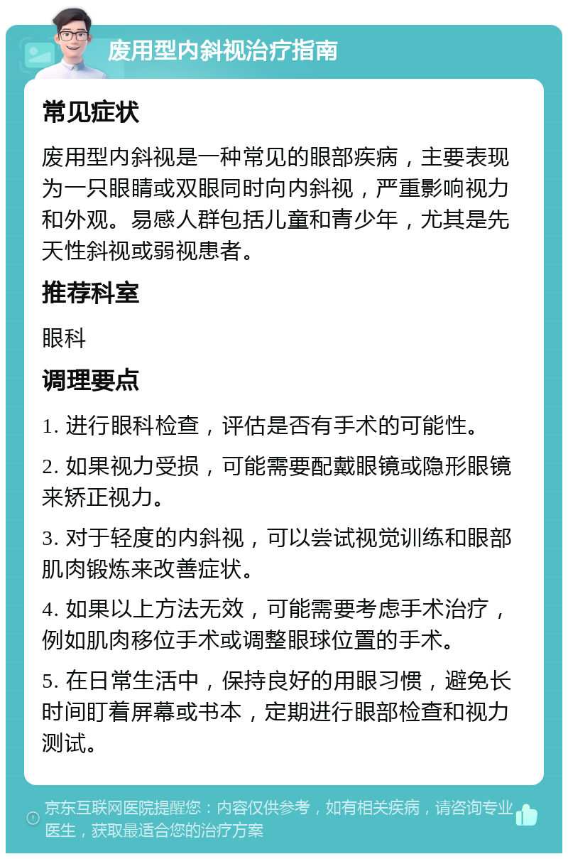 废用型内斜视治疗指南 常见症状 废用型内斜视是一种常见的眼部疾病，主要表现为一只眼睛或双眼同时向内斜视，严重影响视力和外观。易感人群包括儿童和青少年，尤其是先天性斜视或弱视患者。 推荐科室 眼科 调理要点 1. 进行眼科检查，评估是否有手术的可能性。 2. 如果视力受损，可能需要配戴眼镜或隐形眼镜来矫正视力。 3. 对于轻度的内斜视，可以尝试视觉训练和眼部肌肉锻炼来改善症状。 4. 如果以上方法无效，可能需要考虑手术治疗，例如肌肉移位手术或调整眼球位置的手术。 5. 在日常生活中，保持良好的用眼习惯，避免长时间盯着屏幕或书本，定期进行眼部检查和视力测试。