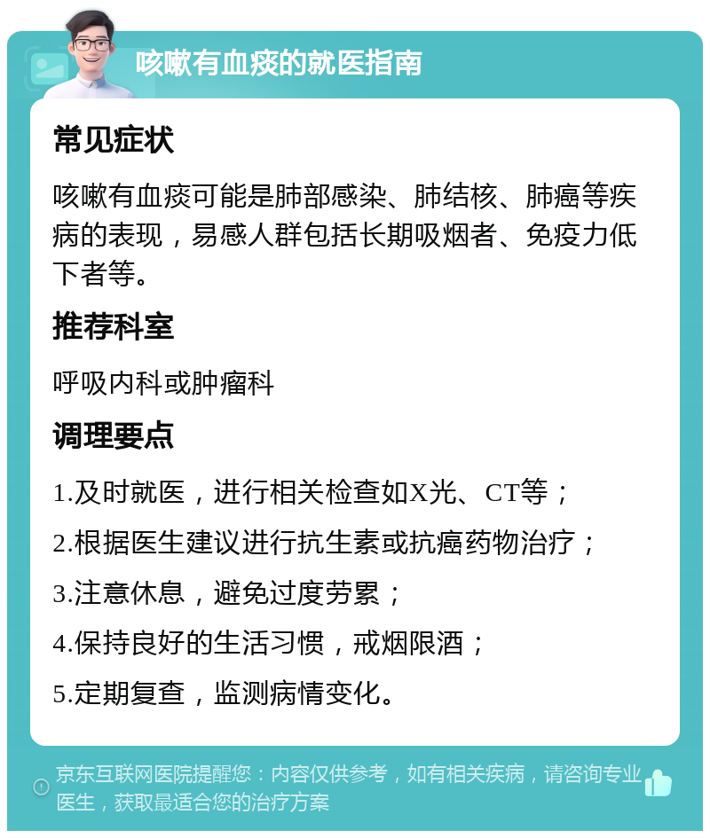 咳嗽有血痰的就医指南 常见症状 咳嗽有血痰可能是肺部感染、肺结核、肺癌等疾病的表现，易感人群包括长期吸烟者、免疫力低下者等。 推荐科室 呼吸内科或肿瘤科 调理要点 1.及时就医，进行相关检查如X光、CT等； 2.根据医生建议进行抗生素或抗癌药物治疗； 3.注意休息，避免过度劳累； 4.保持良好的生活习惯，戒烟限酒； 5.定期复查，监测病情变化。