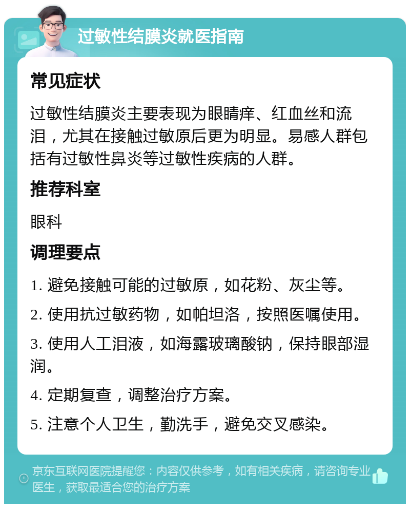 过敏性结膜炎就医指南 常见症状 过敏性结膜炎主要表现为眼睛痒、红血丝和流泪，尤其在接触过敏原后更为明显。易感人群包括有过敏性鼻炎等过敏性疾病的人群。 推荐科室 眼科 调理要点 1. 避免接触可能的过敏原，如花粉、灰尘等。 2. 使用抗过敏药物，如帕坦洛，按照医嘱使用。 3. 使用人工泪液，如海露玻璃酸钠，保持眼部湿润。 4. 定期复查，调整治疗方案。 5. 注意个人卫生，勤洗手，避免交叉感染。