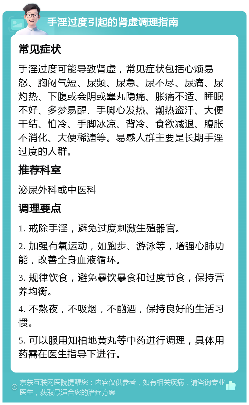 手淫过度引起的肾虚调理指南 常见症状 手淫过度可能导致肾虚，常见症状包括心烦易怒、胸闷气短、尿频、尿急、尿不尽、尿痛、尿灼热、下腹或会阴或睾丸隐痛、胀痛不适、睡眠不好、多梦易醒、手脚心发热、潮热盗汗、大便干结、怕冷、手脚冰凉、背冷、食欲减退、腹胀不消化、大便稀溏等。易感人群主要是长期手淫过度的人群。 推荐科室 泌尿外科或中医科 调理要点 1. 戒除手淫，避免过度刺激生殖器官。 2. 加强有氧运动，如跑步、游泳等，增强心肺功能，改善全身血液循环。 3. 规律饮食，避免暴饮暴食和过度节食，保持营养均衡。 4. 不熬夜，不吸烟，不酗酒，保持良好的生活习惯。 5. 可以服用知柏地黄丸等中药进行调理，具体用药需在医生指导下进行。