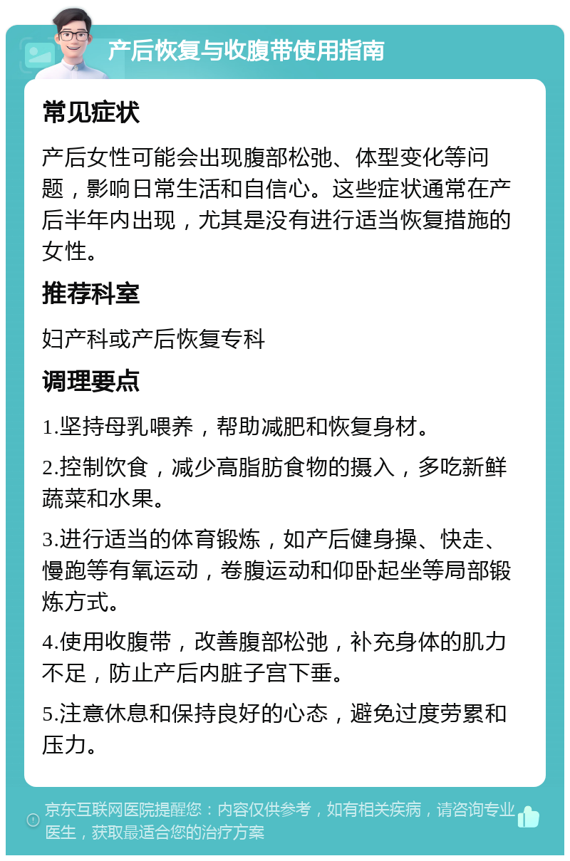 产后恢复与收腹带使用指南 常见症状 产后女性可能会出现腹部松弛、体型变化等问题，影响日常生活和自信心。这些症状通常在产后半年内出现，尤其是没有进行适当恢复措施的女性。 推荐科室 妇产科或产后恢复专科 调理要点 1.坚持母乳喂养，帮助减肥和恢复身材。 2.控制饮食，减少高脂肪食物的摄入，多吃新鲜蔬菜和水果。 3.进行适当的体育锻炼，如产后健身操、快走、慢跑等有氧运动，卷腹运动和仰卧起坐等局部锻炼方式。 4.使用收腹带，改善腹部松弛，补充身体的肌力不足，防止产后内脏子宫下垂。 5.注意休息和保持良好的心态，避免过度劳累和压力。