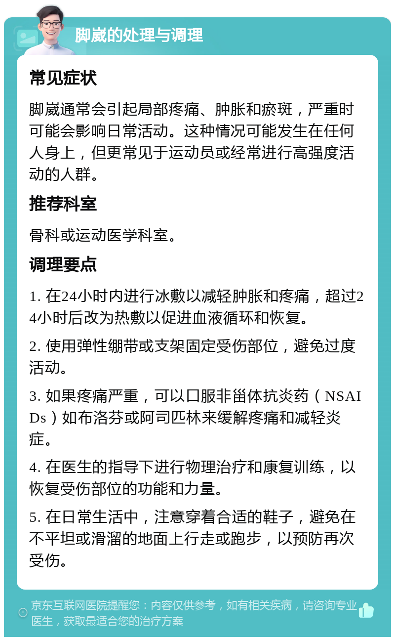 脚崴的处理与调理 常见症状 脚崴通常会引起局部疼痛、肿胀和瘀斑，严重时可能会影响日常活动。这种情况可能发生在任何人身上，但更常见于运动员或经常进行高强度活动的人群。 推荐科室 骨科或运动医学科室。 调理要点 1. 在24小时内进行冰敷以减轻肿胀和疼痛，超过24小时后改为热敷以促进血液循环和恢复。 2. 使用弹性绷带或支架固定受伤部位，避免过度活动。 3. 如果疼痛严重，可以口服非甾体抗炎药（NSAIDs）如布洛芬或阿司匹林来缓解疼痛和减轻炎症。 4. 在医生的指导下进行物理治疗和康复训练，以恢复受伤部位的功能和力量。 5. 在日常生活中，注意穿着合适的鞋子，避免在不平坦或滑溜的地面上行走或跑步，以预防再次受伤。