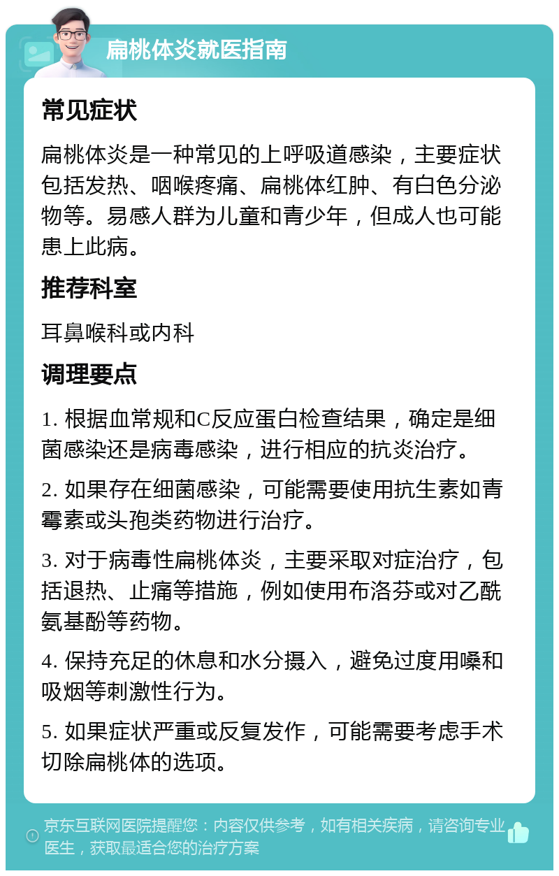 扁桃体炎就医指南 常见症状 扁桃体炎是一种常见的上呼吸道感染，主要症状包括发热、咽喉疼痛、扁桃体红肿、有白色分泌物等。易感人群为儿童和青少年，但成人也可能患上此病。 推荐科室 耳鼻喉科或内科 调理要点 1. 根据血常规和C反应蛋白检查结果，确定是细菌感染还是病毒感染，进行相应的抗炎治疗。 2. 如果存在细菌感染，可能需要使用抗生素如青霉素或头孢类药物进行治疗。 3. 对于病毒性扁桃体炎，主要采取对症治疗，包括退热、止痛等措施，例如使用布洛芬或对乙酰氨基酚等药物。 4. 保持充足的休息和水分摄入，避免过度用嗓和吸烟等刺激性行为。 5. 如果症状严重或反复发作，可能需要考虑手术切除扁桃体的选项。