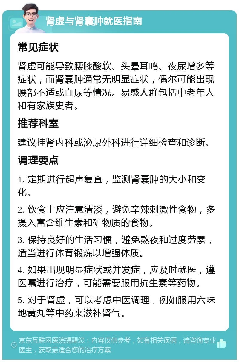 肾虚与肾囊肿就医指南 常见症状 肾虚可能导致腰膝酸软、头晕耳鸣、夜尿增多等症状，而肾囊肿通常无明显症状，偶尔可能出现腰部不适或血尿等情况。易感人群包括中老年人和有家族史者。 推荐科室 建议挂肾内科或泌尿外科进行详细检查和诊断。 调理要点 1. 定期进行超声复查，监测肾囊肿的大小和变化。 2. 饮食上应注意清淡，避免辛辣刺激性食物，多摄入富含维生素和矿物质的食物。 3. 保持良好的生活习惯，避免熬夜和过度劳累，适当进行体育锻炼以增强体质。 4. 如果出现明显症状或并发症，应及时就医，遵医嘱进行治疗，可能需要服用抗生素等药物。 5. 对于肾虚，可以考虑中医调理，例如服用六味地黄丸等中药来滋补肾气。