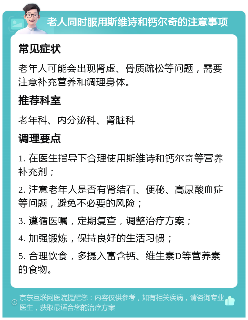 老人同时服用斯维诗和钙尔奇的注意事项 常见症状 老年人可能会出现肾虚、骨质疏松等问题，需要注意补充营养和调理身体。 推荐科室 老年科、内分泌科、肾脏科 调理要点 1. 在医生指导下合理使用斯维诗和钙尔奇等营养补充剂； 2. 注意老年人是否有肾结石、便秘、高尿酸血症等问题，避免不必要的风险； 3. 遵循医嘱，定期复查，调整治疗方案； 4. 加强锻炼，保持良好的生活习惯； 5. 合理饮食，多摄入富含钙、维生素D等营养素的食物。