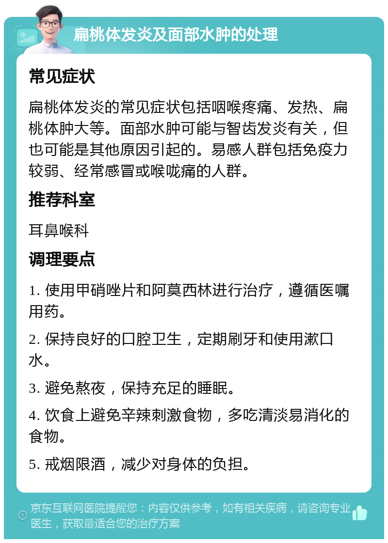 扁桃体发炎及面部水肿的处理 常见症状 扁桃体发炎的常见症状包括咽喉疼痛、发热、扁桃体肿大等。面部水肿可能与智齿发炎有关，但也可能是其他原因引起的。易感人群包括免疫力较弱、经常感冒或喉咙痛的人群。 推荐科室 耳鼻喉科 调理要点 1. 使用甲硝唑片和阿莫西林进行治疗，遵循医嘱用药。 2. 保持良好的口腔卫生，定期刷牙和使用漱口水。 3. 避免熬夜，保持充足的睡眠。 4. 饮食上避免辛辣刺激食物，多吃清淡易消化的食物。 5. 戒烟限酒，减少对身体的负担。