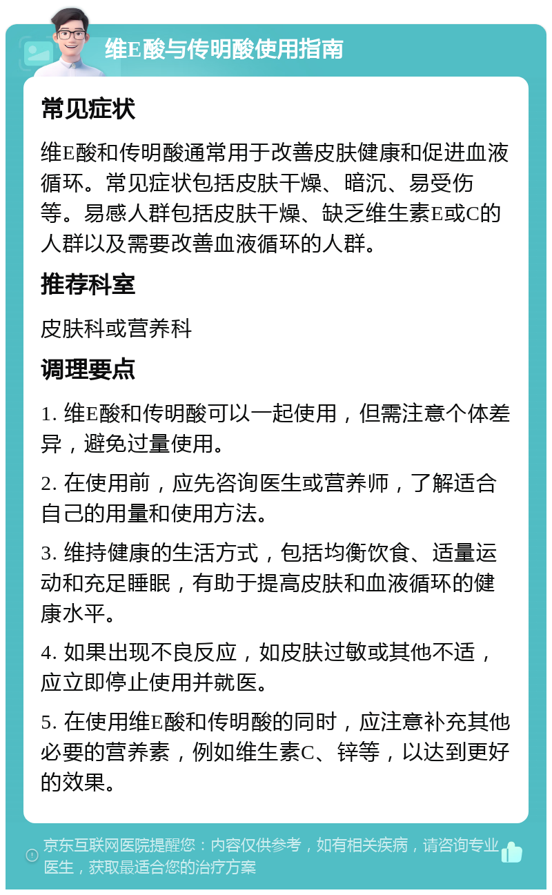 维E酸与传明酸使用指南 常见症状 维E酸和传明酸通常用于改善皮肤健康和促进血液循环。常见症状包括皮肤干燥、暗沉、易受伤等。易感人群包括皮肤干燥、缺乏维生素E或C的人群以及需要改善血液循环的人群。 推荐科室 皮肤科或营养科 调理要点 1. 维E酸和传明酸可以一起使用，但需注意个体差异，避免过量使用。 2. 在使用前，应先咨询医生或营养师，了解适合自己的用量和使用方法。 3. 维持健康的生活方式，包括均衡饮食、适量运动和充足睡眠，有助于提高皮肤和血液循环的健康水平。 4. 如果出现不良反应，如皮肤过敏或其他不适，应立即停止使用并就医。 5. 在使用维E酸和传明酸的同时，应注意补充其他必要的营养素，例如维生素C、锌等，以达到更好的效果。