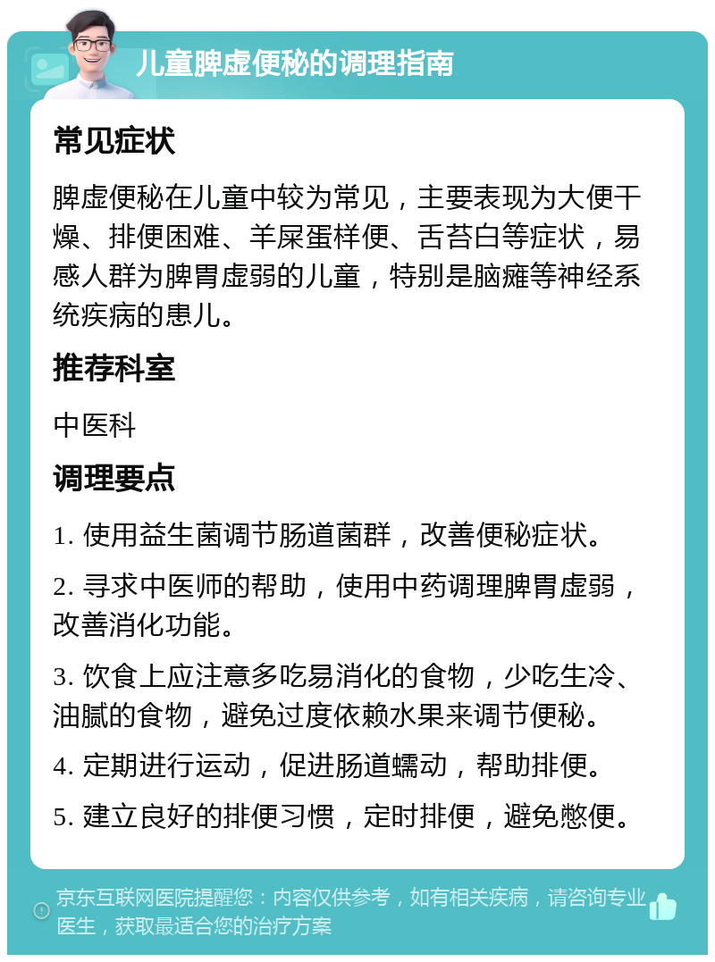 儿童脾虚便秘的调理指南 常见症状 脾虚便秘在儿童中较为常见，主要表现为大便干燥、排便困难、羊屎蛋样便、舌苔白等症状，易感人群为脾胃虚弱的儿童，特别是脑瘫等神经系统疾病的患儿。 推荐科室 中医科 调理要点 1. 使用益生菌调节肠道菌群，改善便秘症状。 2. 寻求中医师的帮助，使用中药调理脾胃虚弱，改善消化功能。 3. 饮食上应注意多吃易消化的食物，少吃生冷、油腻的食物，避免过度依赖水果来调节便秘。 4. 定期进行运动，促进肠道蠕动，帮助排便。 5. 建立良好的排便习惯，定时排便，避免憋便。